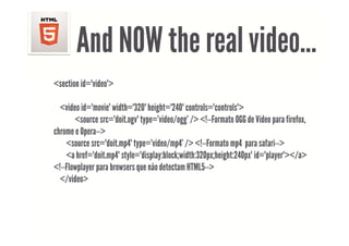 And NOW the real video
                        video…
<section id="video">

  <video id="movie" width="320" height="240" controls="controls">
       <source src="doit.ogv" type='video/ogg' /> <!--Formato OGG de Vídeo para firefox,,
                           g yp           / gg /                            p
chrome e Opera-->
    <source src="doit.mp4" type='video/mp4' /> <!--Formato mp4 para safari-->
    <a href="doit.mp4" style="display:block;width:320px;height:240px" id="player"></a>
<!--Flowplayer para browsers que não detectam HTML5-->
  </video>
 