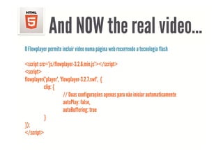 And NOW the real video
                              video…
O Flowplayer permite incluir vídeo numa página web recorrendo a tecnologia flash

<script src="js/flowplayer-3.2.6.min.js"></script>
<script>
flowplayer("player", "flowplayer-3.2.7.swf",
flowplayer("player" "flowplayer 3 2 7 swf" {
           clip: {
                        // Duas configurações apenas para não iniciar automaticamente
                        autoPlay: false,
                        autoBuffering: true
           }
});
</script>
 