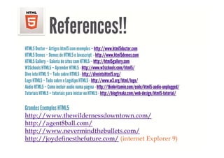 References!!
HTML5 Doctor – Artigos html5 com exemplos – http://www.html5doctor.com
HTML5 Demos – Demos de HTML5 e Javascript - http://www.html5demos.com
HTML5 Gallery – Galeria de sites com HTML5 – http://html5gallery com
                                               http://html5gallery.com
W3Schools HTML5 – Aprender HTML5 - http://www.w3schools.com/html5/
Dive into HTML 5 – Tudo sobre HTML5 - http://diveintohtml5.org/
Logo
L HTML5 – T d sobre o L óti HTML5 - htt //
              Tudo b Logótipo                 http://www.w3.org/html/logo/
                                                            3 /ht l/l /
Aúdio HTML5 – Como incluir aúdio numa página - http://thinkvitamin.com/code/html5-audio-unplugged/
Tutoriais HTML5 – tutoriais para iniciar no HTML5 - http://blogfreakz.com/web-design/html5-tutorial/

Grandes Exemplos HTML5
http://www.thewildernessdowntown.com/
http://www thewildernessdowntown com/
http://agent8ball.com/
http://www.nevermindthebullets.com/
http://joydefinesthefuture.com/ (internet Explorer 9)
 