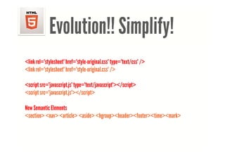 Evolution!! Simplify!
<link rel="stylesheet" href="style original css" type="text/css" />
      rel= stylesheet href= style-original.css type= text/css
<link rel="stylesheet" href="style-original.css" />

<script src="javascript.js" type="text/javascript"></script>
<script src="javascript.js"></script>

New Semantic Elements
<section> <nav> <article> <aside> <hgroup><header><footer><time><mark>
 