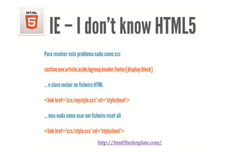 <!DOCTYPE html> <html> <head> <meta charset="UTF-8"> <title>Example 01</title> </head> <body> <p>This is my first document.</p> </body> </html>




                        IE – I don t know HTML5
                               don’t
                    Para resolver este problema nada como css

                    section,nav,article,aside,hgroup,header,footer{display:block}

                    … e claro incluir no ficheiro HTML

                    <link href="css/mystyle.css" rel="stylesheet">

                    … mas nada como usar um ficheiro reset all

                    <link href="css/style.css" rel="stylesheet">
                                   / y                y
                                                              http://html5boilerplate.com/
 