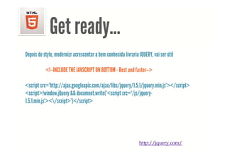 <!DOCTYPE html> <html> <head> <meta charset="UTF-8"> <title>Example 01</title> </head> <body> <p>This is my first document.</p> </body> </html>




                        Get ready...
                            ready
     Depois de style, modernizr acrescentar a bem conhecida livraria JQUERY, vai ser útil

                     <!--INCLUDE THE JAVSCRIPT ON BOTTOM - Best and faster-->

     <script src="http://ajax.googleapis.com/ajax/libs/jquery/1.5.1/jquery.min.js"></script>
     <script>!window.jQuery && document.write('<script src="/js/jquery-
     1.5.1.min.js"></script>')</script>
                             )




                                                                                             http://jquery.com/
 
