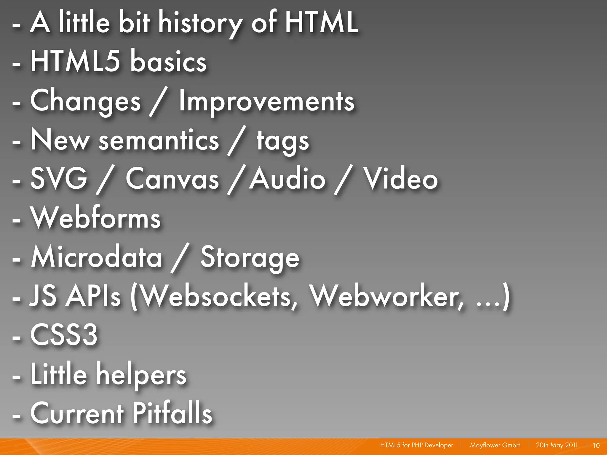 - A little bit history of HTML
- HTML5 basics
- Changes / Improvements
- New semantics / tags
- SVG / Canvas /Audio / Video
- Webforms
- Microdata / Storage
- JS APIs (Websockets, Webworker, ...)
- CSS3
- Little helpers
- Current Pitfalls
                            HTML5 for PHP Developer I   Mayﬂower GmbH I 20th May 201 I 10
                                                                                    1
 