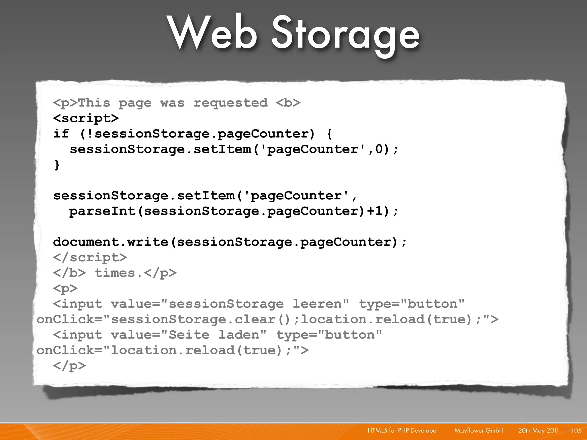 Web Storage
 <p>This page was requested <b>
 <script>
 if (!sessionStorage.pageCounter) {
   sessionStorage.setItem('pageCounter',0);
 }

  sessionStorage.setItem('pageCounter',
    parseInt(sessionStorage.pageCounter)+1);

  document.write(sessionStorage.pageCounter);
  </script>
  </b> times.</p>
  <p>
  <input value="sessionStorage leeren" type="button"
onClick="sessionStorage.clear();location.reload(true);">
  <input value="Seite laden" type="button"
onClick="location.reload(true);">
  </p>



                                        HTML5 for PHP Developer I   Mayﬂower GmbH I 20th May 201 I 105
                                                                                                1
 