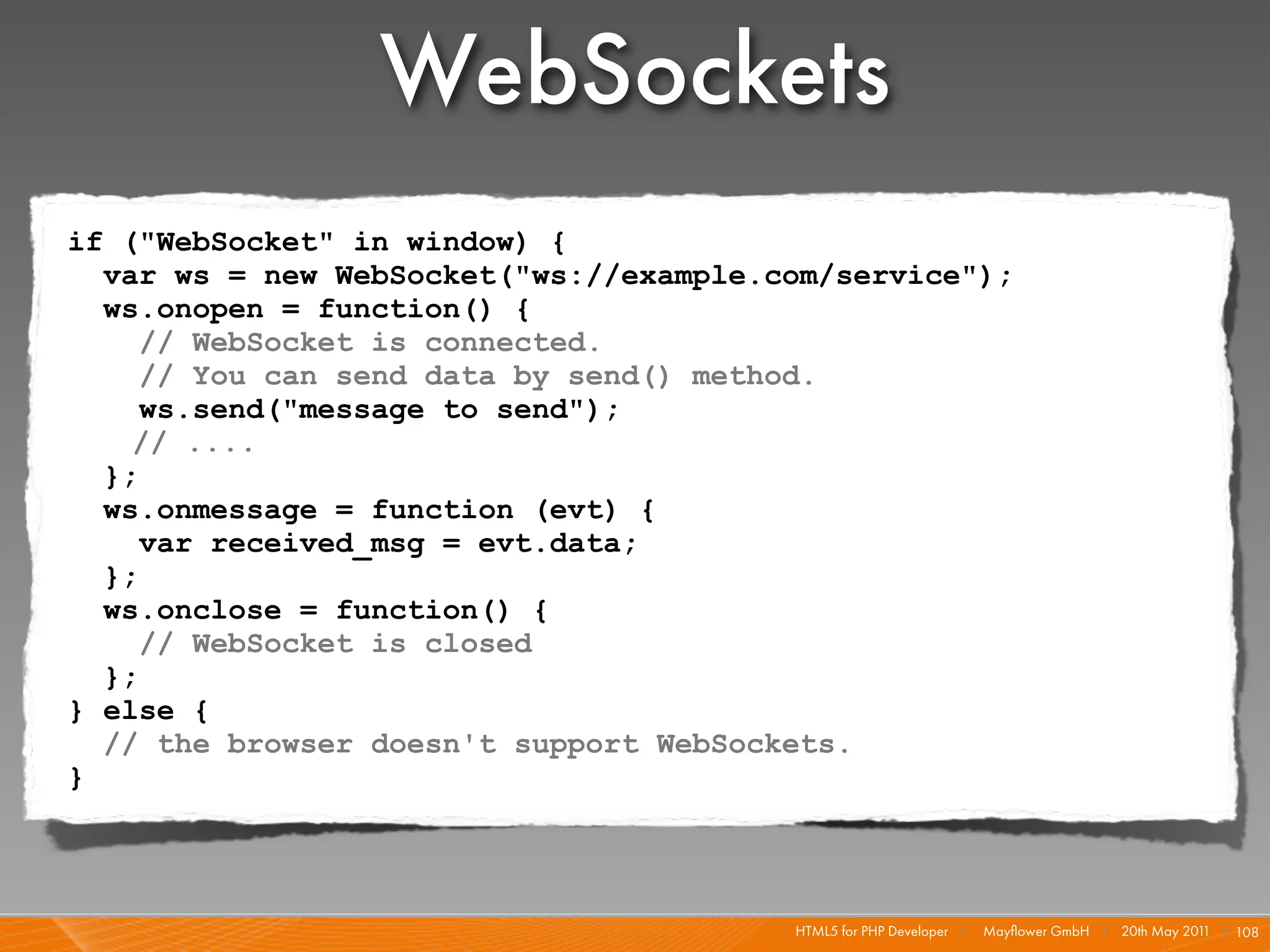 WebSockets
if ("WebSocket" in window) {
  var ws = new WebSocket("ws://example.com/service");
  ws.onopen = function() {
     // WebSocket is connected.
     // You can send data by send() method.
     ws.send("message to send");
    // ....
  };
  ws.onmessage = function (evt) {
     var received_msg = evt.data;
  };
  ws.onclose = function() {
     // WebSocket is closed
  };
} else {
  // the browser doesn't support WebSockets.
}




                                        HTML5 for PHP Developer I   Mayﬂower GmbH I 20th May 201 I 108
                                                                                                1
 