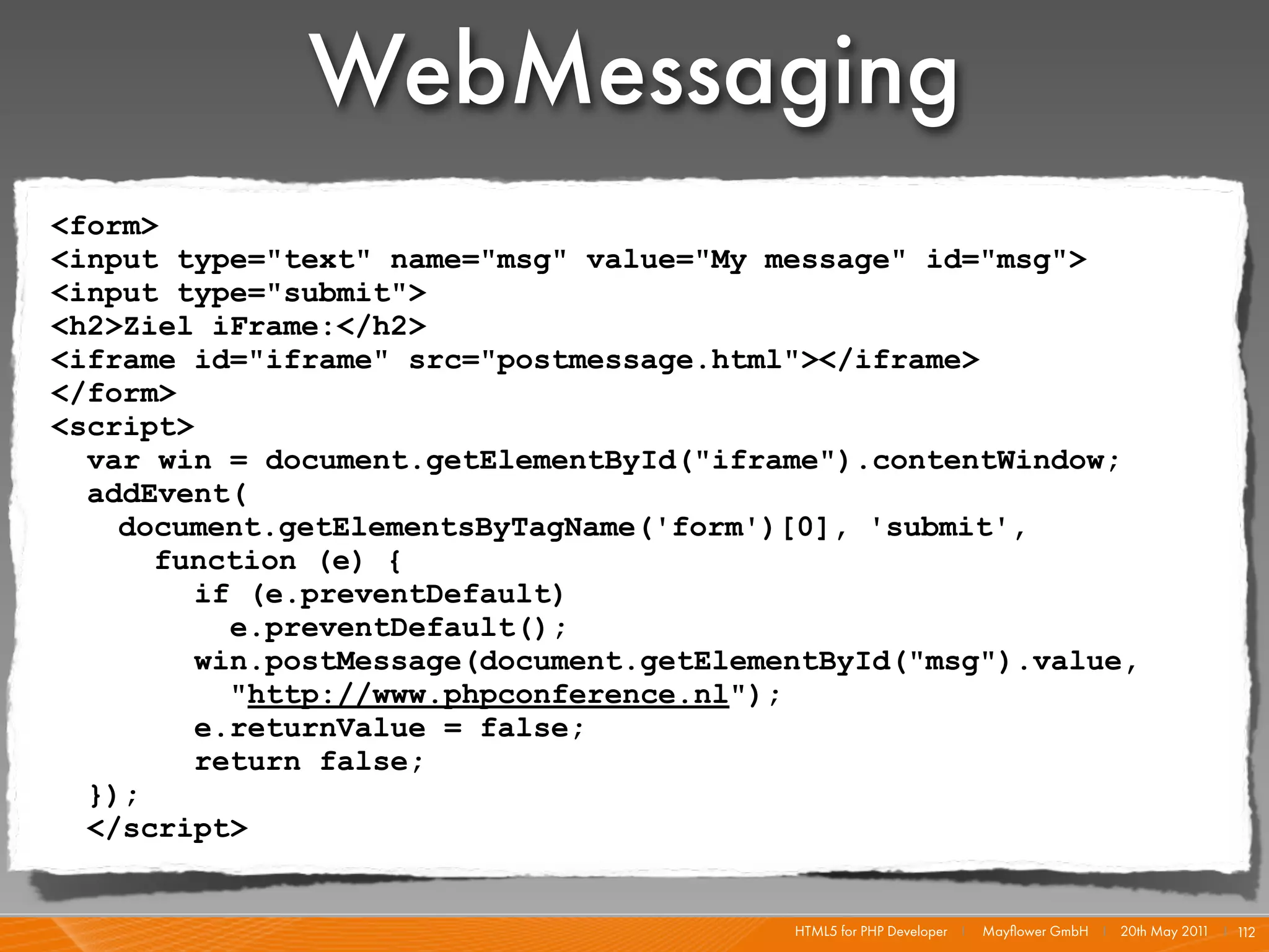 WebMessaging
<form>
<input type="text" name="msg" value="My message" id="msg">
<input type="submit">
<h2>Ziel iFrame:</h2>
<iframe id="iframe" src="postmessage.html"></iframe>
</form>
<script>
  var win = document.getElementById("iframe").contentWindow;
  addEvent(
    document.getElementsByTagName('form')[0], 'submit',
      function (e) {
         if (e.preventDefault)
           e.preventDefault();
         win.postMessage(document.getElementById("msg").value,
           "http://www.phpconference.nl");
         e.returnValue = false;
         return false;
  });
  </script>


                                          HTML5 for PHP Developer I   Mayﬂower GmbH I 20th May 201 I 1
                                                                                                  1   12
 