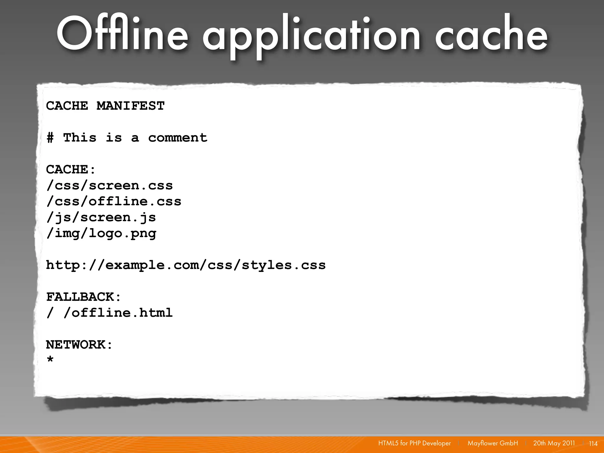 Ofﬂine application cache
CACHE MANIFEST

# This is a comment

CACHE:
/css/screen.css
/css/offline.css
/js/screen.js
/img/logo.png

http://example.com/css/styles.css

FALLBACK:
/ /offline.html

NETWORK:
*




                                    HTML5 for PHP Developer I   Mayﬂower GmbH I 20th May 201 I 1
                                                                                            1   14
 