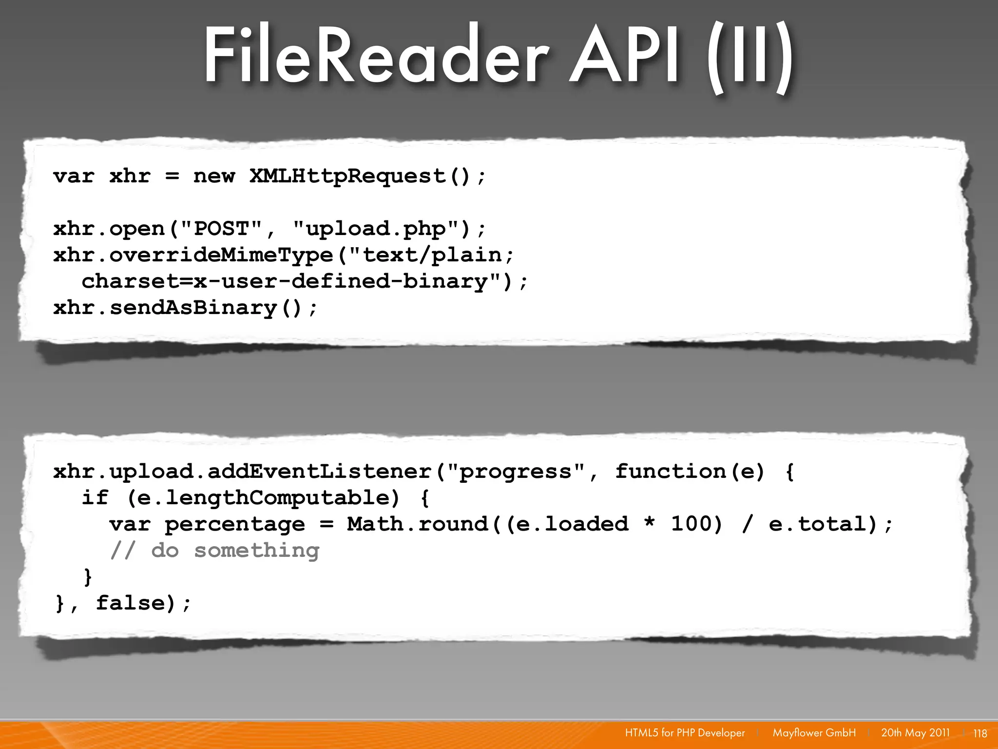 FileReader API (II)
var xhr = new XMLHttpRequest();

xhr.open("POST", "upload.php");
xhr.overrideMimeType("text/plain;
  charset=x-user-defined-binary");
xhr.sendAsBinary();




xhr.upload.addEventListener("progress", function(e) {
  if (e.lengthComputable) {
    var percentage = Math.round((e.loaded * 100) / e.total);
    // do something
  }
}, false);




                                        HTML5 for PHP Developer I   Mayﬂower GmbH I 20th May 201 I 1
                                                                                                1   18
 