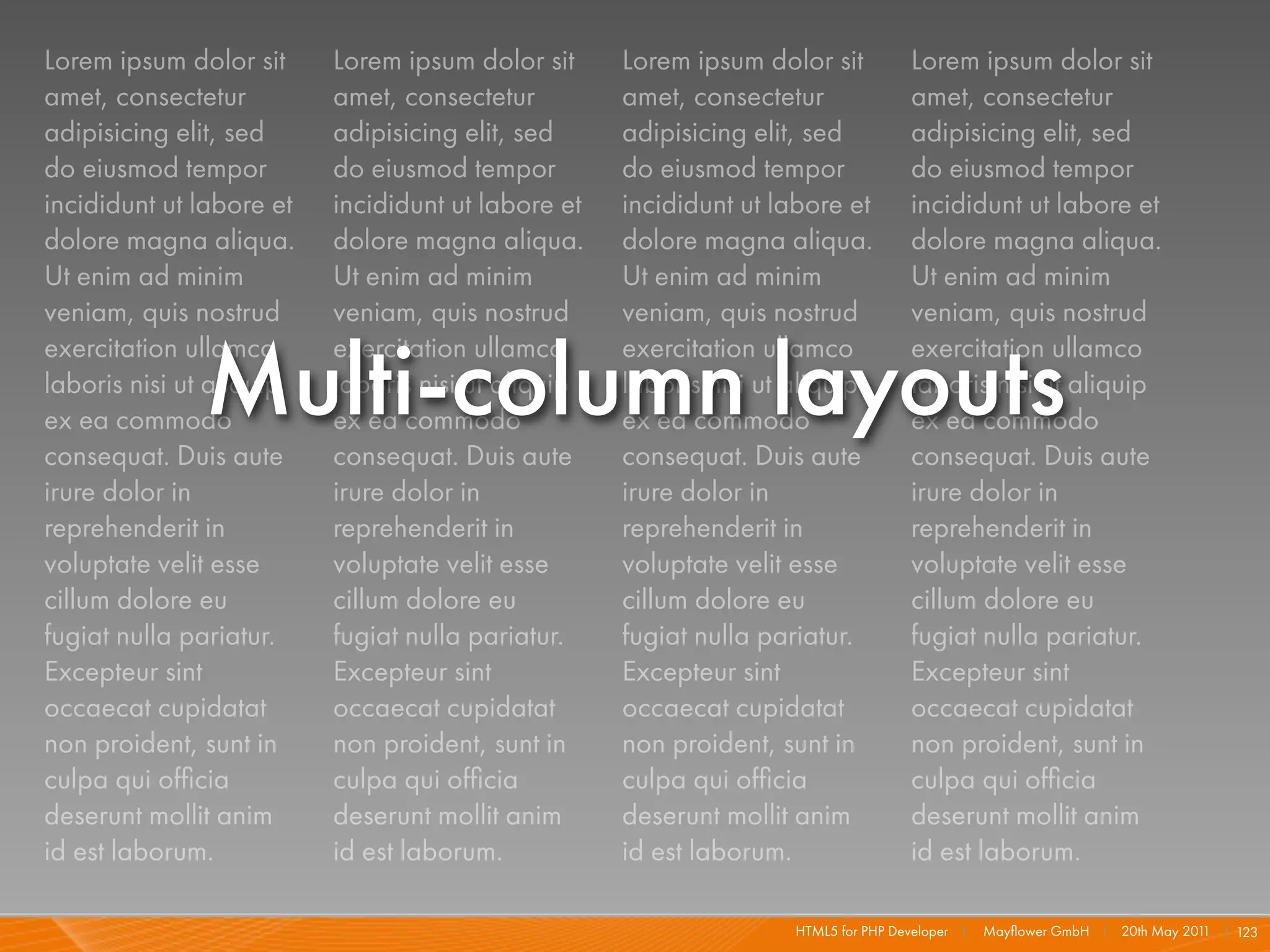 Lorem ipsum dolor sit     Lorem ipsum dolor sit     Lorem ipsum dolor sit          Lorem ipsum dolor sit
amet, consectetur         amet, consectetur         amet, consectetur              amet, consectetur
adipisicing elit, sed     adipisicing elit, sed     adipisicing elit, sed          adipisicing elit, sed
do eiusmod tempor         do eiusmod tempor         do eiusmod tempor              do eiusmod tempor
incididunt ut labore et   incididunt ut labore et   incididunt ut labore et        incididunt ut labore et
dolore magna aliqua.      dolore magna aliqua.      dolore magna aliqua.           dolore magna aliqua.
Ut enim ad minim          Ut enim ad minim          Ut enim ad minim               Ut enim ad minim
veniam, quis nostrud      veniam, quis nostrud      veniam, quis nostrud           veniam, quis nostrud


              Multi-column layouts
exercitation ullamco      exercitation ullamco      exercitation ullamco           exercitation ullamco
laboris nisi ut aliquip   laboris nisi ut aliquip   laboris nisi ut aliquip        laboris nisi ut aliquip
ex ea commodo             ex ea commodo             ex ea commodo                  ex ea commodo
consequat. Duis aute      consequat. Duis aute      consequat. Duis aute           consequat. Duis aute
irure dolor in            irure dolor in            irure dolor in                 irure dolor in
reprehenderit in          reprehenderit in          reprehenderit in               reprehenderit in
voluptate velit esse      voluptate velit esse      voluptate velit esse           voluptate velit esse
cillum dolore eu          cillum dolore eu          cillum dolore eu               cillum dolore eu
fugiat nulla pariatur.    fugiat nulla pariatur.    fugiat nulla pariatur.         fugiat nulla pariatur.
Excepteur sint            Excepteur sint            Excepteur sint                 Excepteur sint
occaecat cupidatat        occaecat cupidatat        occaecat cupidatat             occaecat cupidatat
non proident, sunt in     non proident, sunt in     non proident, sunt in          non proident, sunt in
culpa qui ofﬁcia          culpa qui ofﬁcia          culpa qui ofﬁcia               culpa qui ofﬁcia
deserunt mollit anim      deserunt mollit anim      deserunt mollit anim           deserunt mollit anim
id est laborum.           id est laborum.           id est laborum.                id est laborum.

                                                                   HTML5 for PHP Developer I   Mayﬂower GmbH I 20th May 201 I 123
                                                                                                                           1
 