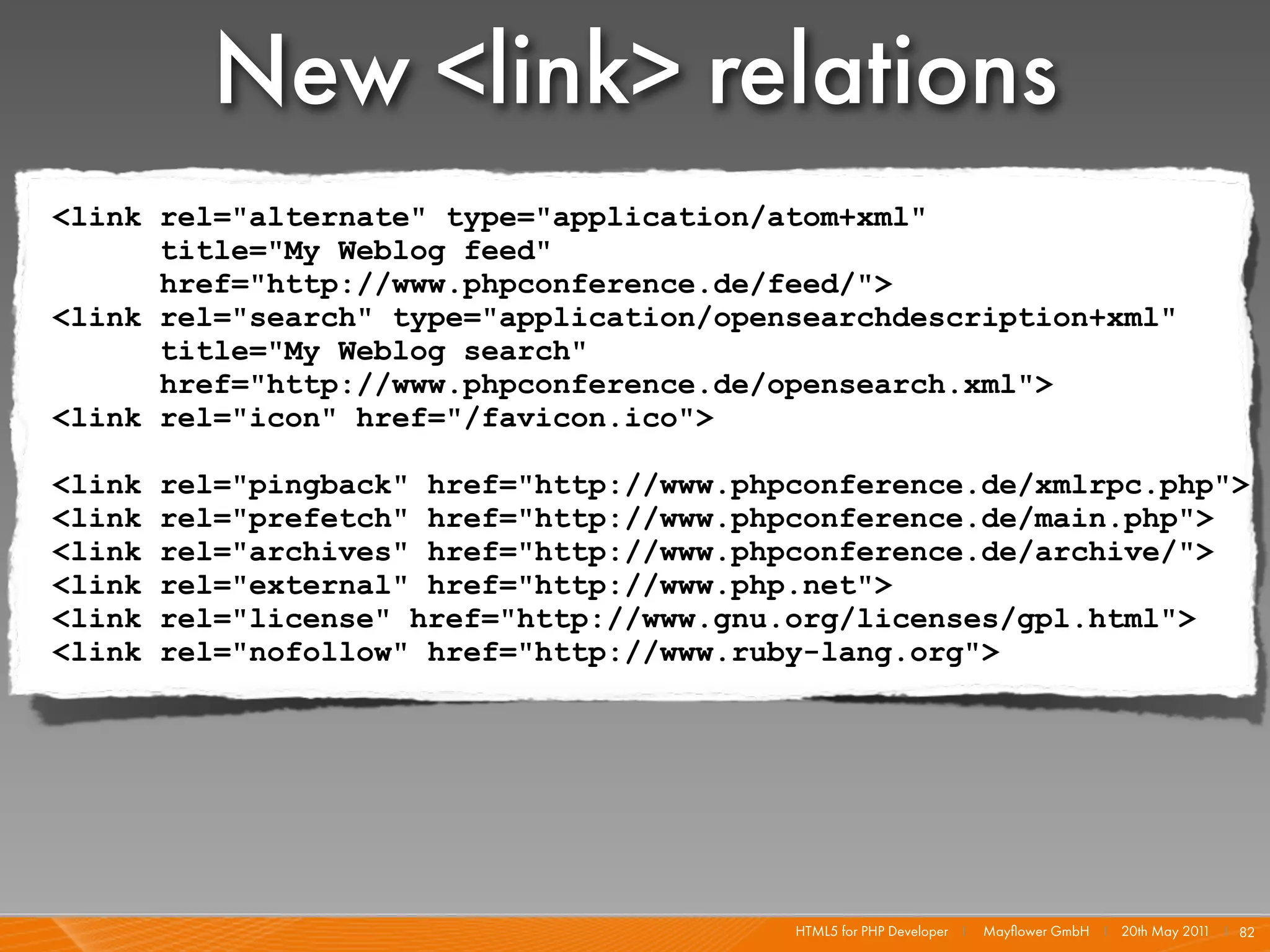 New <link> relations
<link rel="alternate" type="application/atom+xml"
      title="My Weblog feed"
      href="http://www.phpconference.de/feed/">
<link rel="search" type="application/opensearchdescription+xml"
      title="My Weblog search"
      href="http://www.phpconference.de/opensearch.xml">
<link rel="icon" href="/favicon.ico">

<link   rel="pingback" href="http://www.phpconference.de/xmlrpc.php">
<link   rel="prefetch" href="http://www.phpconference.de/main.php">
<link   rel="archives" href="http://www.phpconference.de/archive/">
<link   rel="external" href="http://www.php.net">
<link   rel="license" href="http://www.gnu.org/licenses/gpl.html">
<link   rel="nofollow" href="http://www.ruby-lang.org">




                                           HTML5 for PHP Developer I   Mayﬂower GmbH I 20th May 201 I 82
                                                                                                   1
 