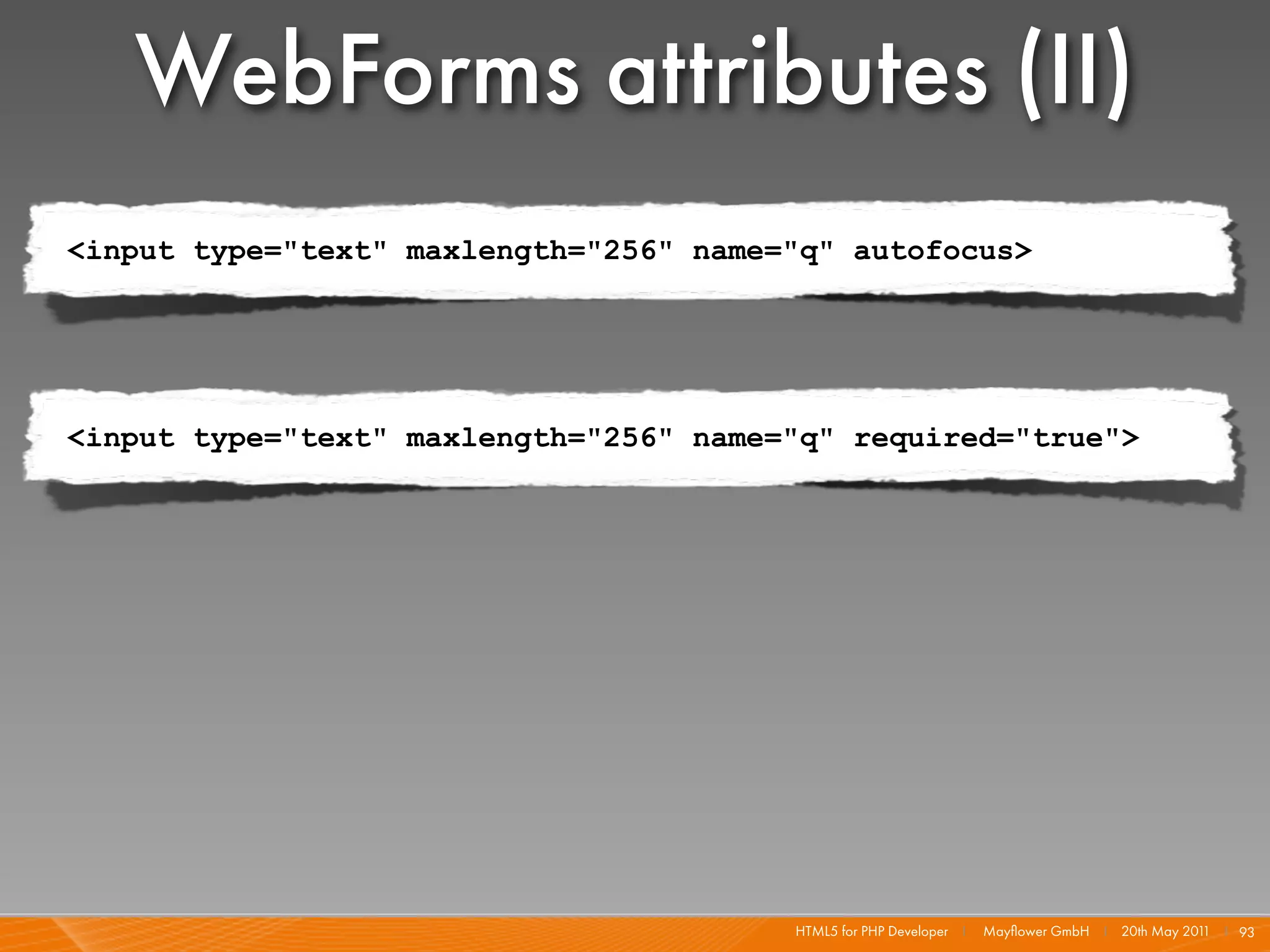 WebForms attributes (II)
<input type="text" maxlength="256" name="q" autofocus>




<input type="text" maxlength="256" name="q" required="true">




                                        HTML5 for PHP Developer I   Mayﬂower GmbH I 20th May 201 I 93
                                                                                                1
 