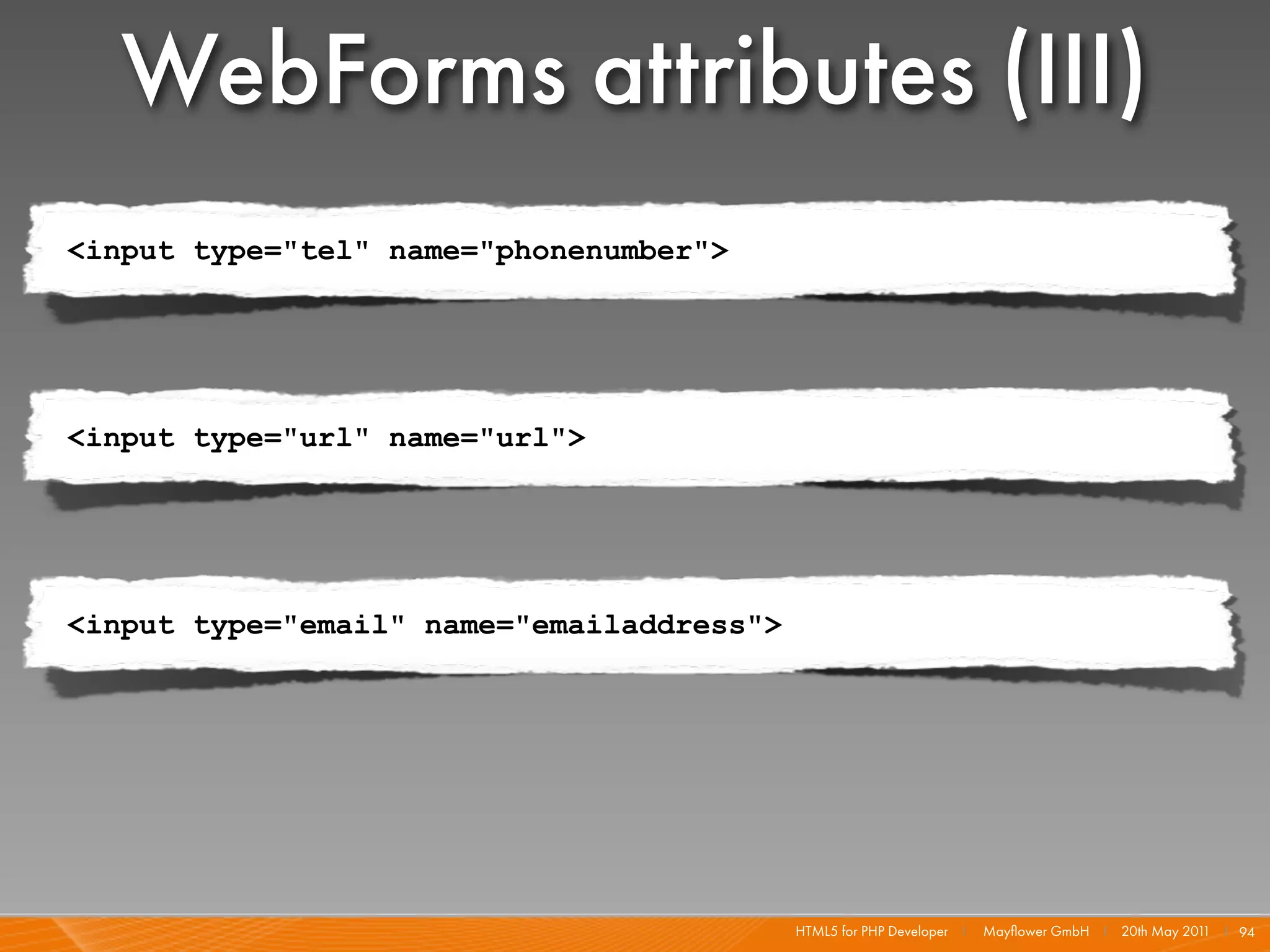 WebForms attributes (III)
<input type="tel" name="phonenumber">




<input type="url" name="url">




<input type="email" name="emailaddress">




                                           HTML5 for PHP Developer I   Mayﬂower GmbH I 20th May 201 I 94
                                                                                                   1
 