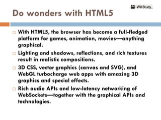 Do wonders with HTML5
   With HTML5, the browser has become a full-fledged
    platform for games, animation, movies—anything
    graphical.
   Lighting and shadows, reflections, and rich textures
    result in realistic compositions.
   3D CSS, vector graphics (canvas and SVG), and
    WebGL turbocharge web apps with amazing 3D
    graphics and special effects.
   Rich audio APIs and low-latency networking of
    WebSockets—together with the graphical APIs and
    technologies.
 