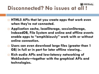 Disconnected? No issues at all !
   HTML5 APIs that let you create apps that work even
    when they’re not connected.
   Application cache, localStorage, sessionStorage,
    IndexedDB, File System and online and offline events
    enable apps to “amphibiously” work with or without
    online connection.
   Users can even download large files (greater than 1
    GB) in full or in part for later offline viewing..
   Rich audio APIs and low-latency networking of
    WebSockets—together with the graphical APIs and
    technologies.
 