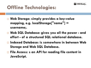 Offline Technologies:
   Web Storage: simply provides a key-value
    mapping, e.g. localStorage["name"] =
    username;.
   Web SQL Database: gives you all the power - and
    effort - of a structured SQL relational database.
   Indexed Database: is somewhere in between Web
    Storage and Web SQL Database.
   File Access: s an API for reading file content in
    JavaScript.
 