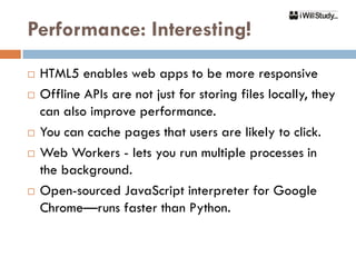Performance: Interesting!
   HTML5 enables web apps to be more responsive
   Offline APIs are not just for storing files locally, they
    can also improve performance.
   You can cache pages that users are likely to click.
   Web Workers - lets you run multiple processes in
    the background.
   Open-sourced JavaScript interpreter for Google
    Chrome—runs faster than Python.
 
