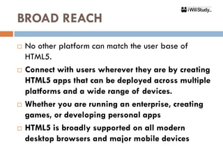 BROAD REACH
   No other platform can match the user base of
    HTML5.
   Connect with users wherever they are by creating
    HTML5 apps that can be deployed across multiple
    platforms and a wide range of devices.
   Whether you are running an enterprise, creating
    games, or developing personal apps
   HTML5 is broadly supported on all modern
    desktop browsers and major mobile devices
 
