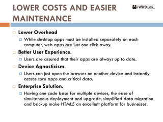 LOWER COSTS AND EASIER
MAINTENANCE
   Lower Overhead
       While desktop apps must be installed separately on each
        computer, web apps are just one click away.
   Better User Experience.
       Users are assured that their apps are always up to date.
   Device Agnosticism.
       Users can just open the browser on another device and instantly
        access core apps and critical data.
   Enterprise Solution.
       Having one code base for multiple devices, the ease of
        simultaneous deployment and upgrade, simplified data migration
        and backup make HTML5 an excellent platform for businesses.
 