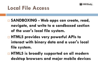 Local File Access
 SANDBOXING - Web apps can create, read,
  navigate, and write to a sandboxed section
  of the user's local file system.
 HTML5 provides very powerful APIs to
  interact with binary data and a user's local
  file system.
 HTML5 is broadly supported on all modern
  desktop browsers and major mobile devices
 
