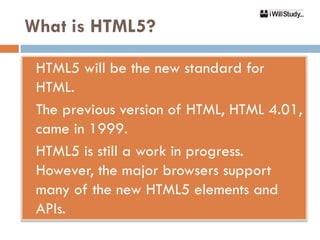 What is HTML5?

 HTML5 will be the new standard for
  HTML.
 The previous version of HTML, HTML 4.01,

  came in 1999.
 HTML5 is still a work in progress.

  However, the major browsers support
  many of the new HTML5 elements and
  APIs.
 