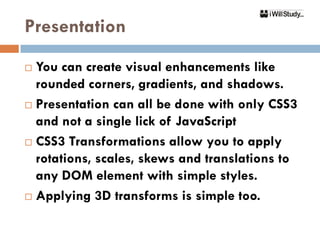 Presentation
 You can create visual enhancements like
  rounded corners, gradients, and shadows.
 Presentation can all be done with only CSS3

  and not a single lick of JavaScript
 CSS3 Transformations allow you to apply

  rotations, scales, skews and translations to
  any DOM element with simple styles.
 Applying 3D transforms is simple too.
 