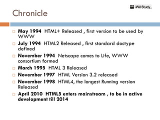 Chronicle
   May 1994 HTML+ Released , first version to be used by
    WWW
   July 1994 HTML2 Released , first standard doctype
    defined
   November 1994 Netscape comes to Life, WWW
    consortium formed
   March 1995 HTML 3 Released
   November 1997 HTML Version 3.2 released
   November 1998 HTML4, the longest Running version
    Released
   April 2010 HTML5 enters mainstream , to be in active
    development till 2014
 
