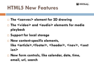 HTML5 New Features
   The <canvas> element for 2D drawing
   The <video> and <audio> elements for media
    playback
   Support for local storage
   New content-specific elements,
    like <article>,<footer>, <header>, <nav>, <sect
    ion>
   New form controls, like calendar, date, time,
    email, url, search
 