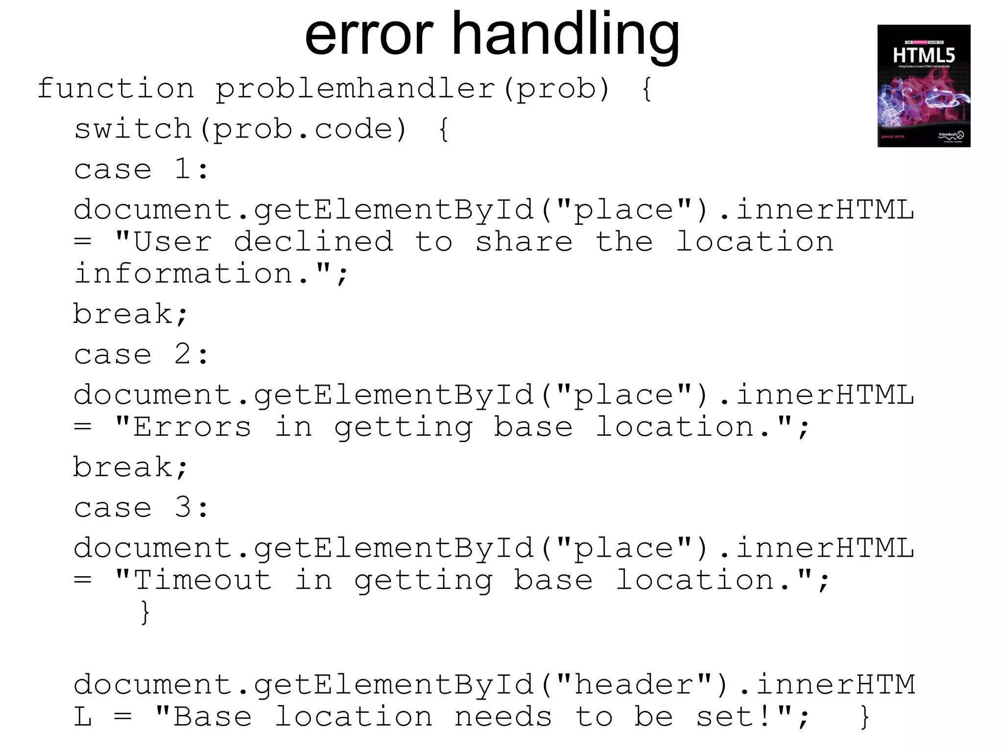 error handling
function problemhandler(prob) {
  switch(prob.code) {
  case 1:
  document.getElementById("place").innerHTML
  = "User declined to share the location
  information.";
  break;
  case 2:
  document.getElementById("place").innerHTML
  = "Errors in getting base location.";
  break;
  case 3:
  document.getElementById("place").innerHTML
  = "Timeout in getting base location.";
     }

 document.getElementById("header").innerHTM
 L = "Base location needs to be set!"; }
 