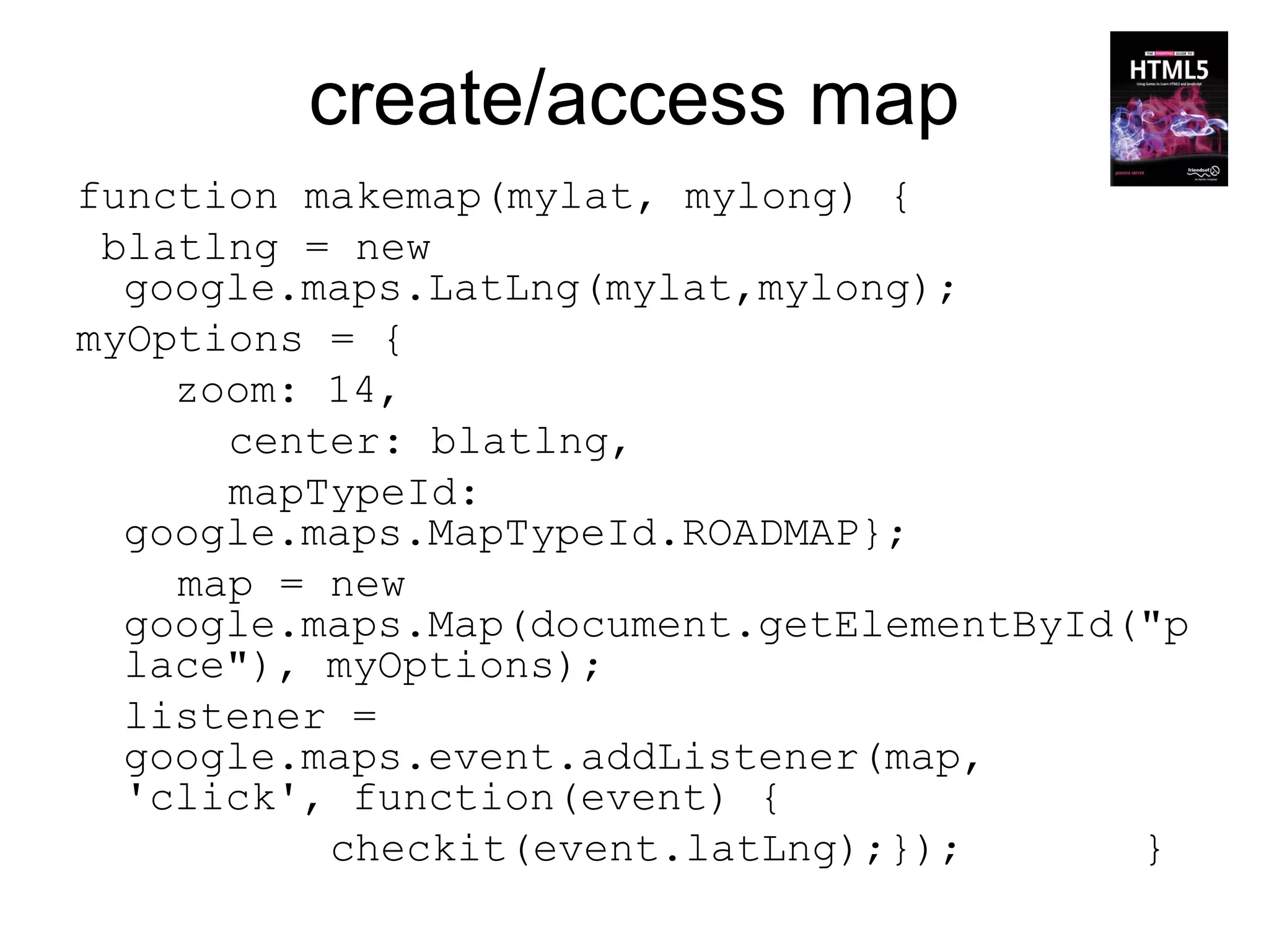 create/access map
function makemap(mylat, mylong) {
 blatlng = new
  google.maps.LatLng(mylat,mylong);
myOptions = {
    zoom: 14,
      center: blatlng,
      mapTypeId:
  google.maps.MapTypeId.ROADMAP};
    map = new
  google.maps.Map(document.getElementById("p
  lace"), myOptions);
  listener =
  google.maps.event.addListener(map,
  'click', function(event) {
          checkit(event.latLng);});       }
 