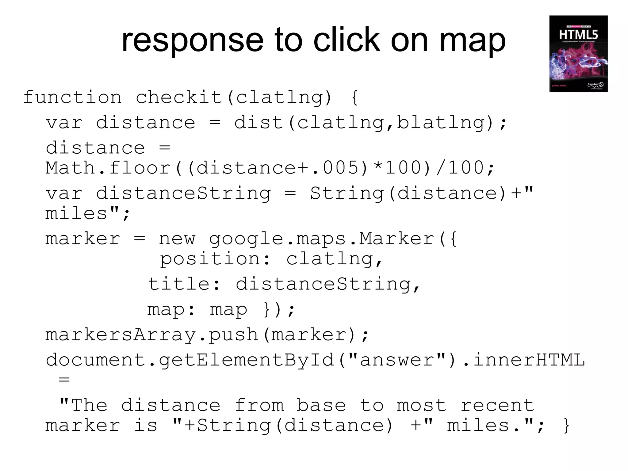 response to click on map
function checkit(clatlng) {
  var distance = dist(clatlng,blatlng);
  distance =
  Math.floor((distance+.005)*100)/100;
  var distanceString = String(distance)+"
  miles";
  marker = new google.maps.Marker({
           position: clatlng,
          title: distanceString,
          map: map });
  markersArray.push(marker);
  document.getElementById("answer").innerHTML
   =
   "The distance from base to most recent
  marker is "+String(distance) +" miles."; }
 
