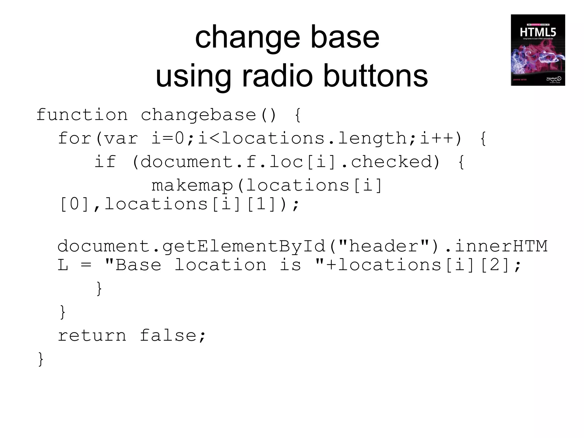 change base
            using radio buttons
function changebase() {
  for(var i=0;i<locations.length;i++) {
     if (document.f.loc[i].checked) {
          makemap(locations[i]
  [0],locations[i][1]);

    document.getElementById("header").innerHTM
    L = "Base location is "+locations[i][2];
       }
    }
    return false;
}
 