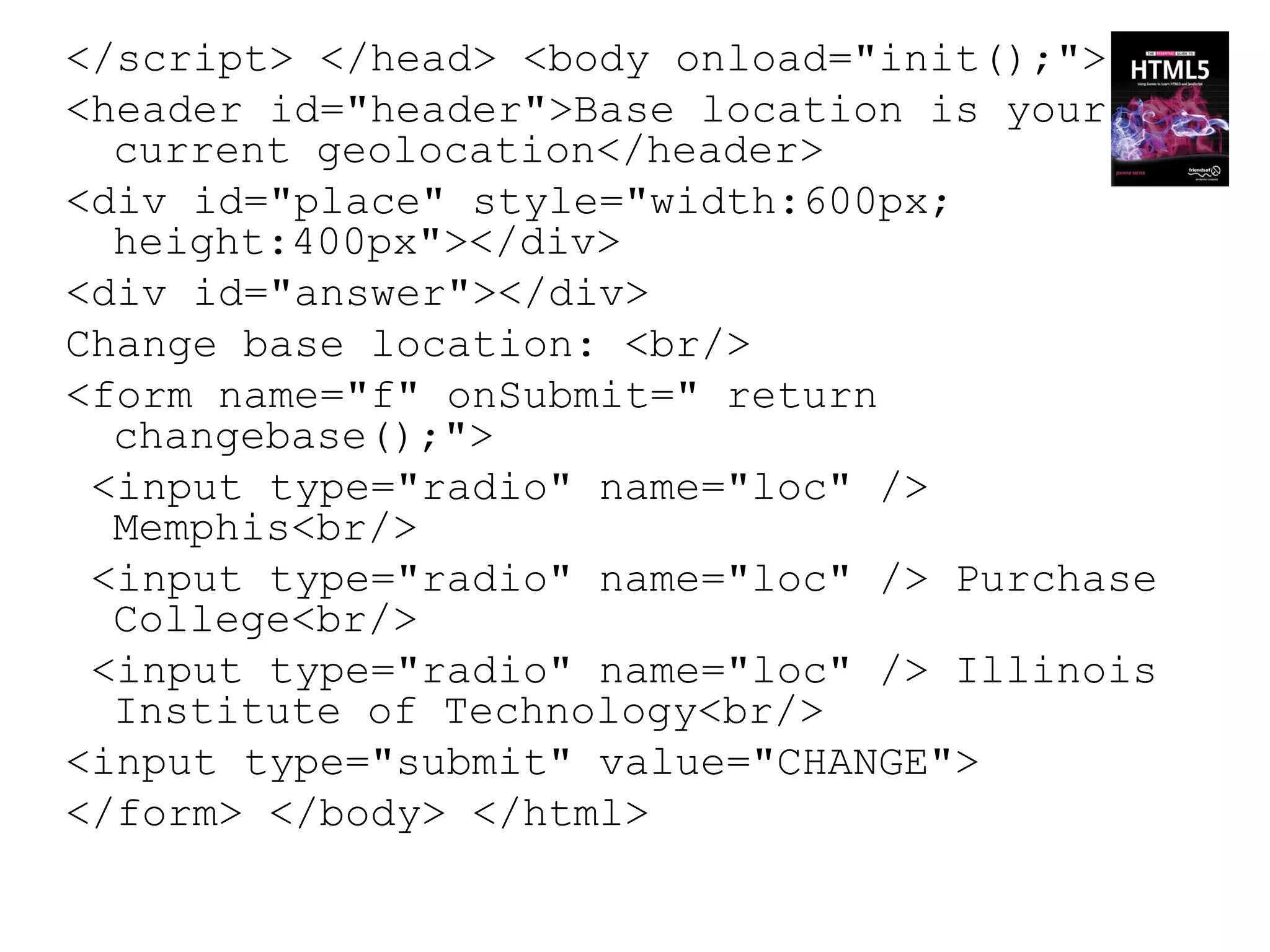 </script> </head> <body onload="init();">
<header id="header">Base location is your
  current geolocation</header>
<div id="place" style="width:600px;
  height:400px"></div>
<div id="answer"></div>
Change base location: <br/>
<form name="f" onSubmit=" return
  changebase();">
 <input type="radio" name="loc" />
  Memphis<br/>
 <input type="radio" name="loc" /> Purchase
  College<br/>
 <input type="radio" name="loc" /> Illinois
  Institute of Technology<br/>
<input type="submit" value="CHANGE">
</form> </body> </html>
 