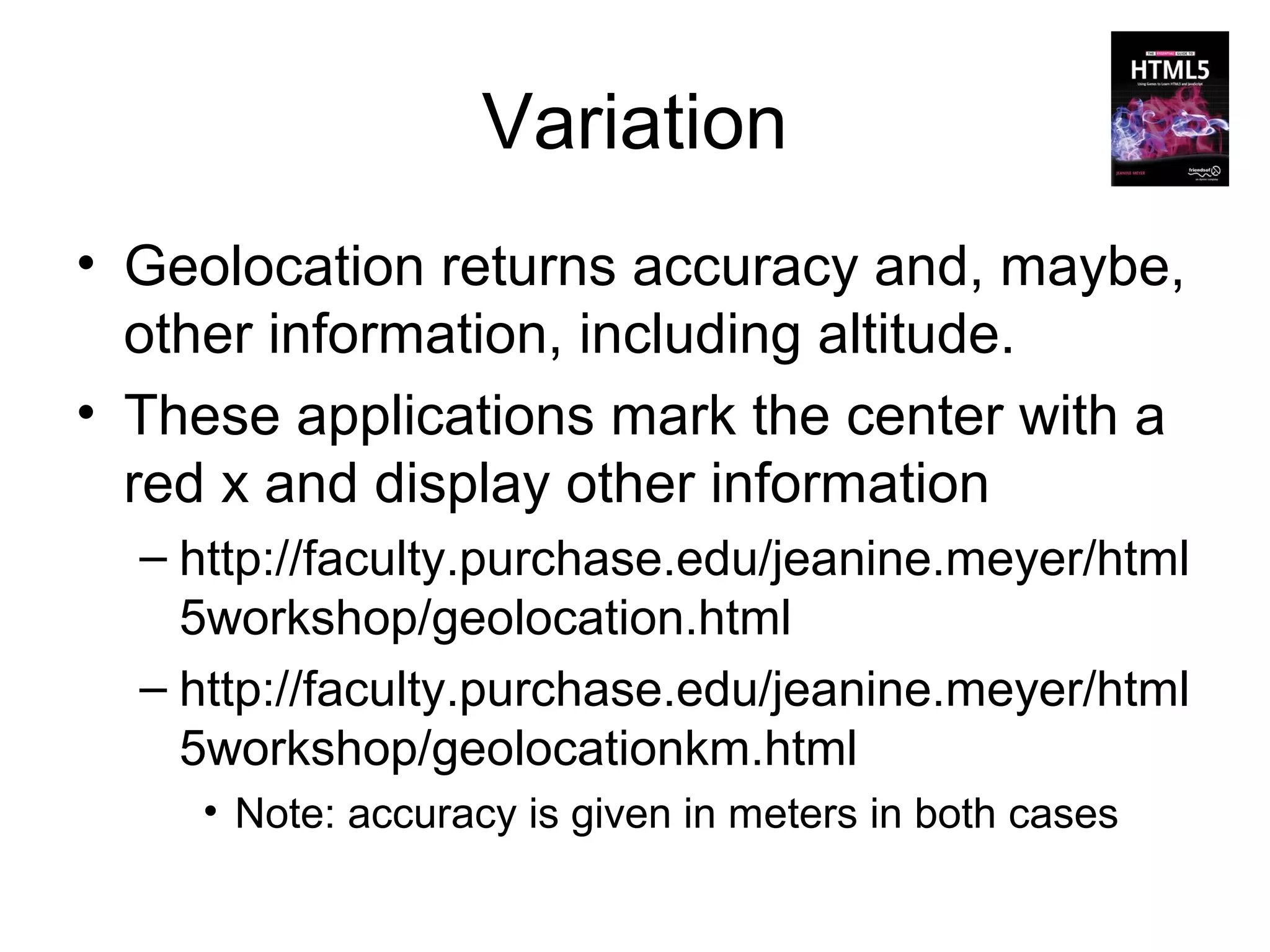 Variation
• Geolocation returns accuracy and, maybe,
  other information, including altitude.
• These applications mark the center with a
  red x and display other information
  – http://faculty.purchase.edu/jeanine.meyer/html
    5workshop/geolocation.html
  – http://faculty.purchase.edu/jeanine.meyer/html
    5workshop/geolocationkm.html
    • Note: accuracy is given in meters in both cases
 