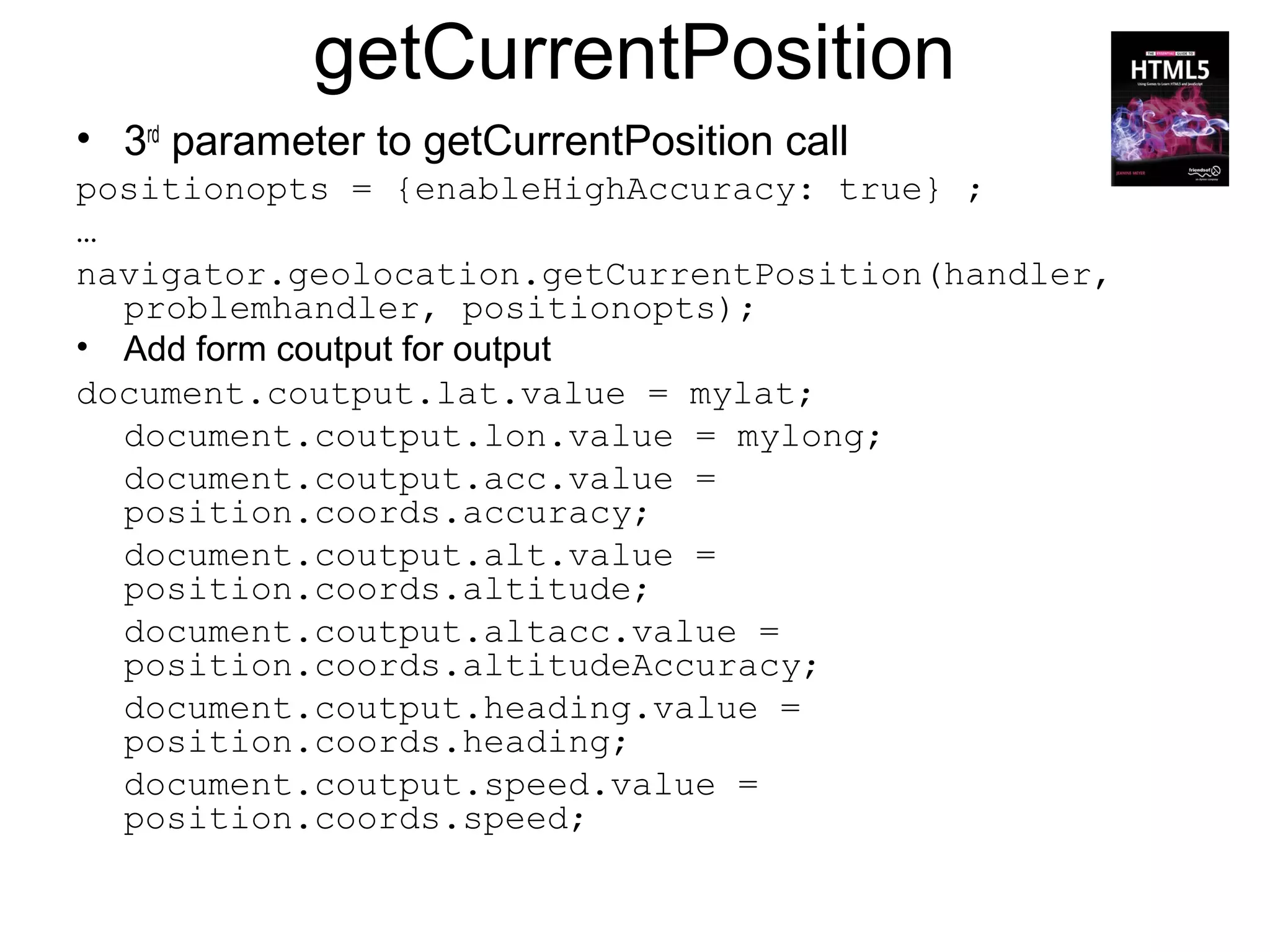 getCurrentPosition
• 3rd parameter to getCurrentPosition call
positionopts = {enableHighAccuracy: true} ;
…
navigator.geolocation.getCurrentPosition(handler,
  problemhandler, positionopts);
• Add form coutput for output
document.coutput.lat.value = mylat;
  document.coutput.lon.value = mylong;
  document.coutput.acc.value =
  position.coords.accuracy;
  document.coutput.alt.value =
  position.coords.altitude;
  document.coutput.altacc.value =
  position.coords.altitudeAccuracy;
  document.coutput.heading.value =
  position.coords.heading;
  document.coutput.speed.value =
  position.coords.speed;
 
