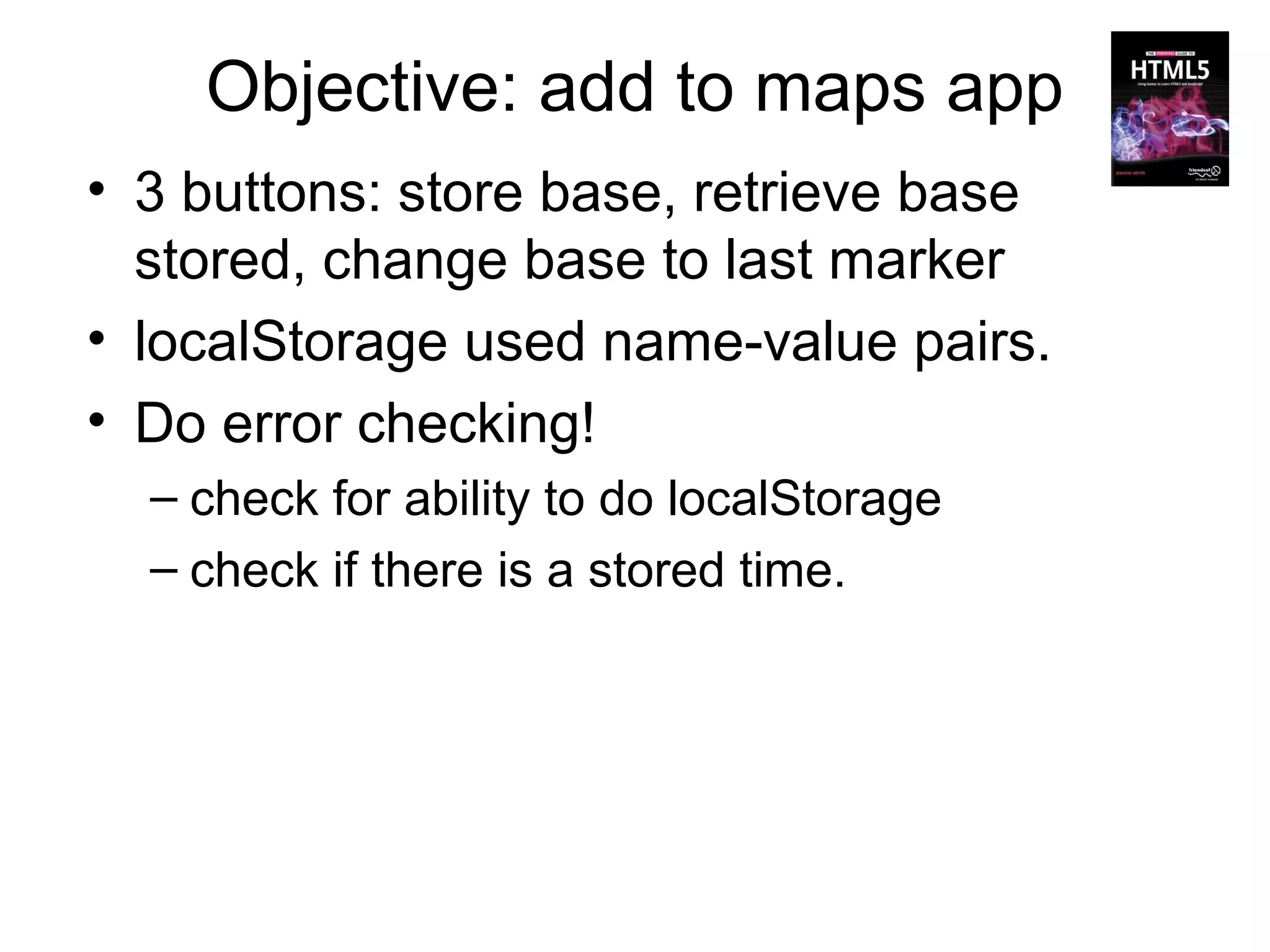 Objective: add to maps app
• 3 buttons: store base, retrieve base
  stored, change base to last marker
• localStorage used name-value pairs.
• Do error checking!
  – check for ability to do localStorage
  – check if there is a stored time.
 