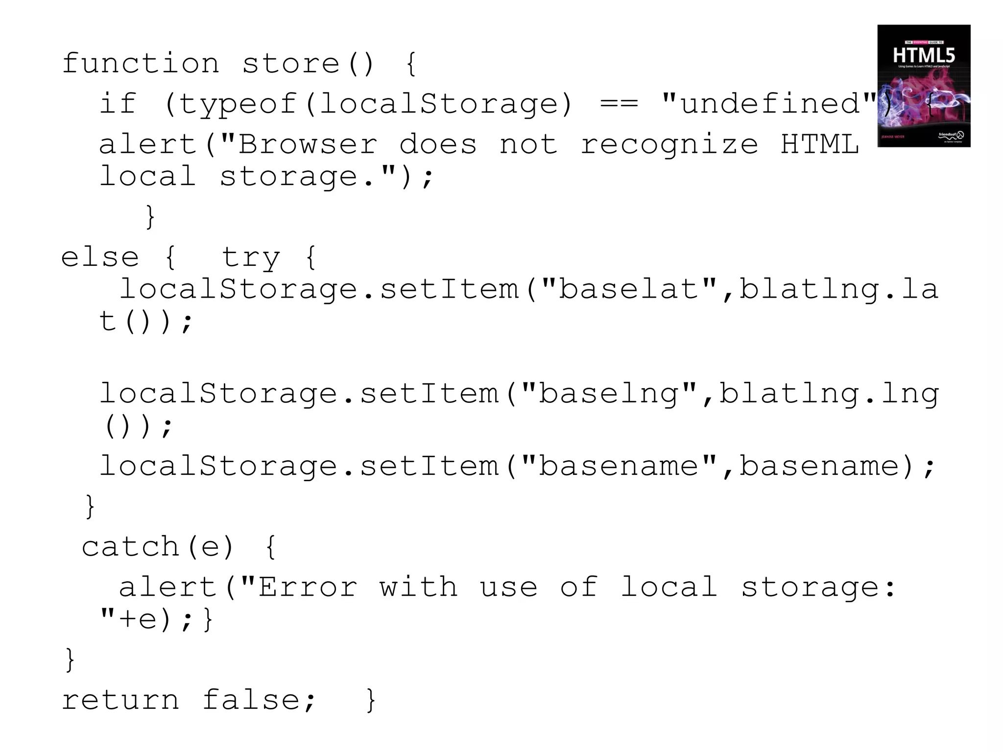 function store() {
  if (typeof(localStorage) == "undefined") {
  alert("Browser does not recognize HTML
  local storage.");
    }
else { try {
   localStorage.setItem("baselat",blatlng.la
  t());

  localStorage.setItem("baselng",blatlng.lng
  ());
  localStorage.setItem("basename",basename);
 }
 catch(e) {
   alert("Error with use of local storage:
  "+e);}
}
return false;   }
 