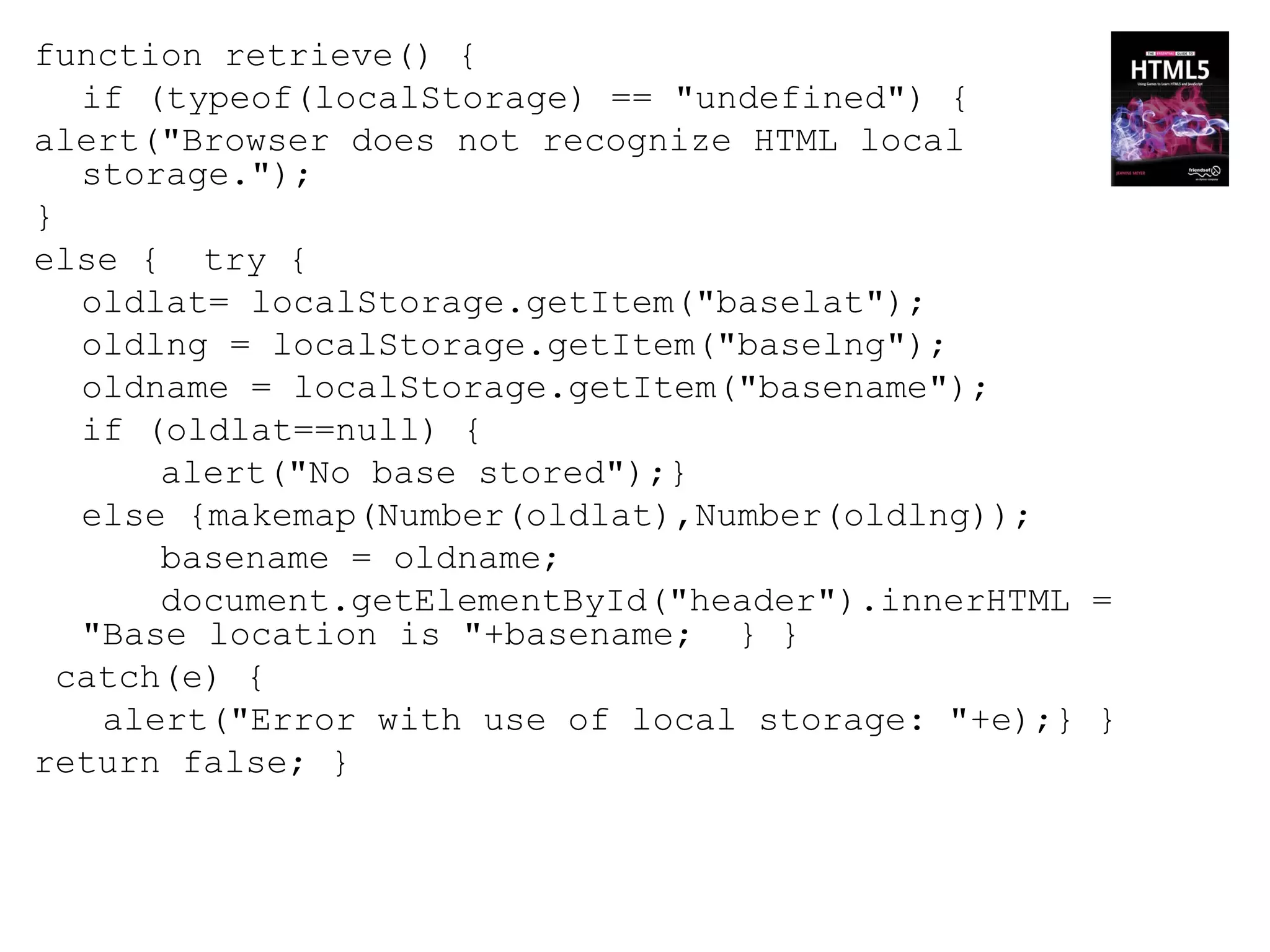function retrieve() {
   if (typeof(localStorage) == "undefined") {
alert("Browser does not recognize HTML local
   storage.");
}
else { try {
   oldlat= localStorage.getItem("baselat");
   oldlng = localStorage.getItem("baselng");
   oldname = localStorage.getItem("basename");
   if (oldlat==null) {
       alert("No base stored");}
   else {makemap(Number(oldlat),Number(oldlng));
       basename = oldname;
       document.getElementById("header").innerHTML =
   "Base location is "+basename; } }
  catch(e) {
    alert("Error with use of local storage: "+e);} }
return false; }
 