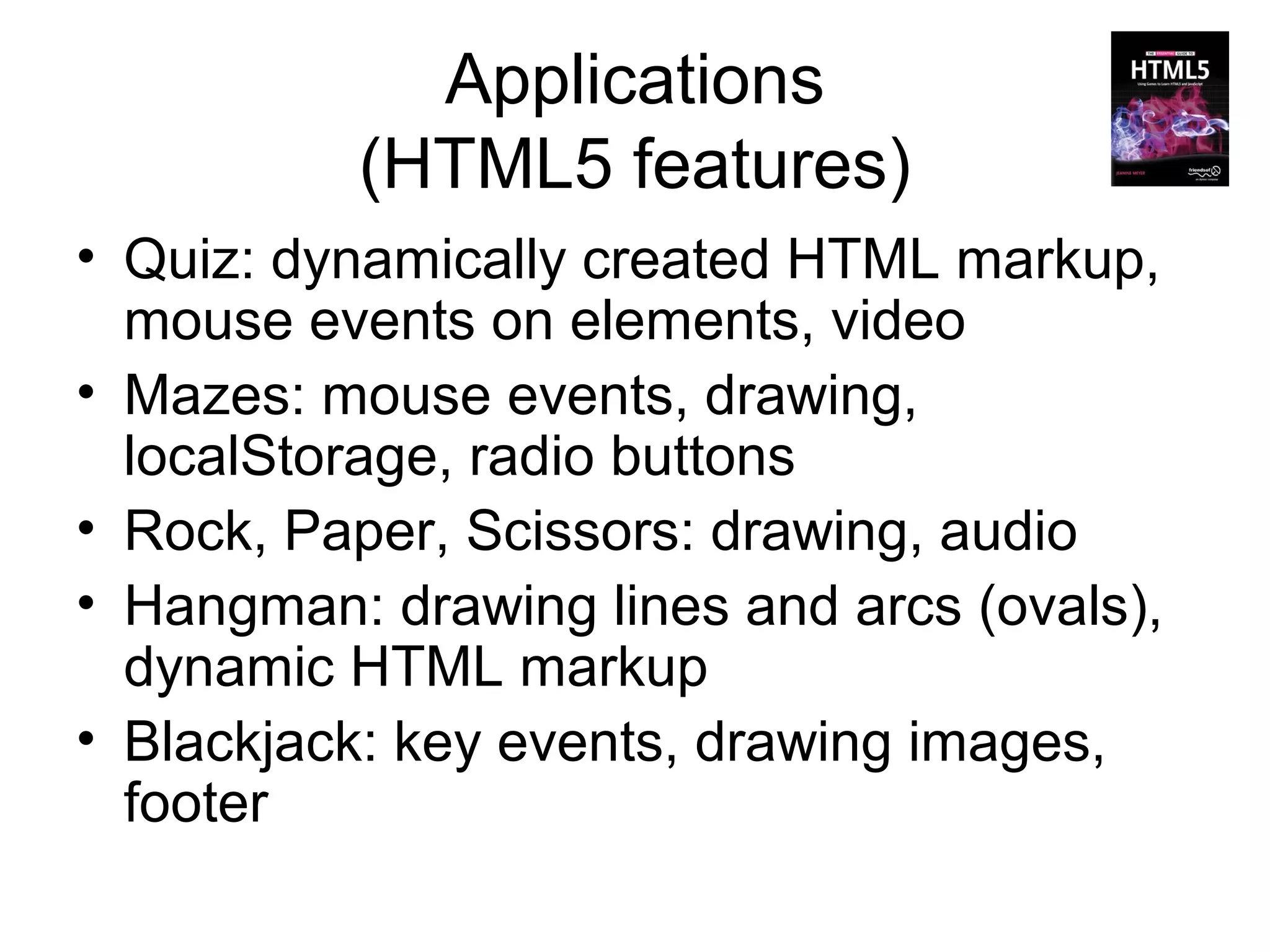 Applications
          (HTML5 features)
• Quiz: dynamically created HTML markup,
  mouse events on elements, video
• Mazes: mouse events, drawing,
  localStorage, radio buttons
• Rock, Paper, Scissors: drawing, audio
• Hangman: drawing lines and arcs (ovals),
  dynamic HTML markup
• Blackjack: key events, drawing images,
  footer
 