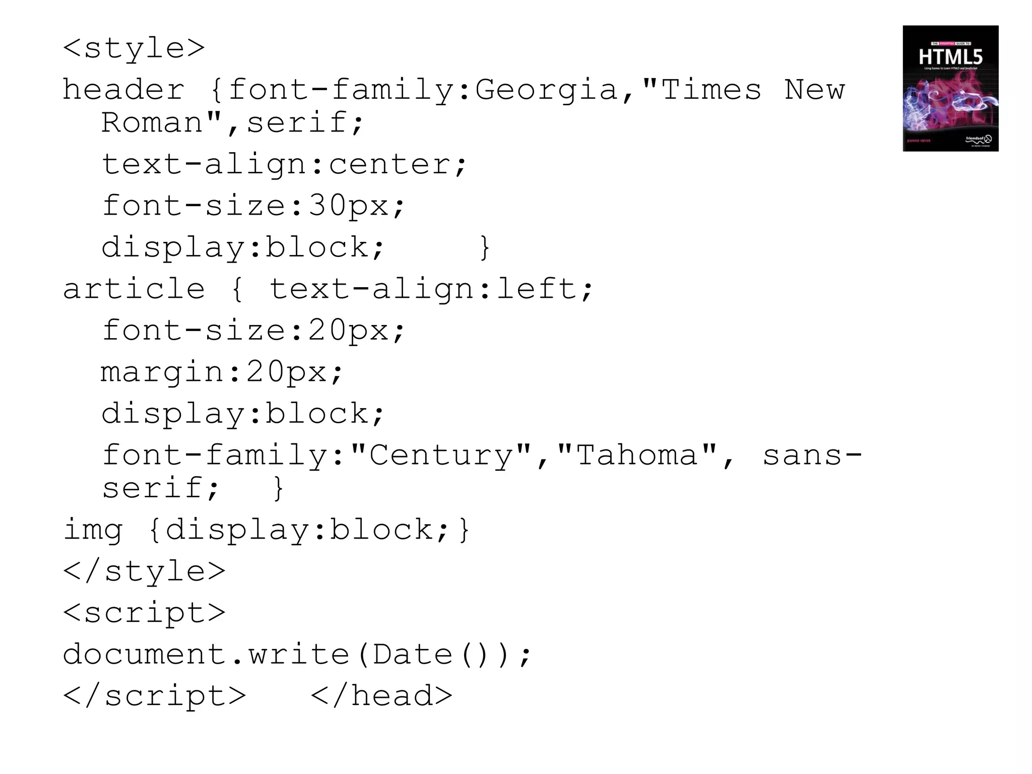 <style>
header {font-family:Georgia,"Times New
  Roman",serif;
  text-align:center;
  font-size:30px;
  display:block;     }
article { text-align:left;
  font-size:20px;
  margin:20px;
  display:block;
  font-family:"Century","Tahoma", sans-
  serif; }
img {display:block;}
</style>
<script>
document.write(Date());
</script>   </head>
 