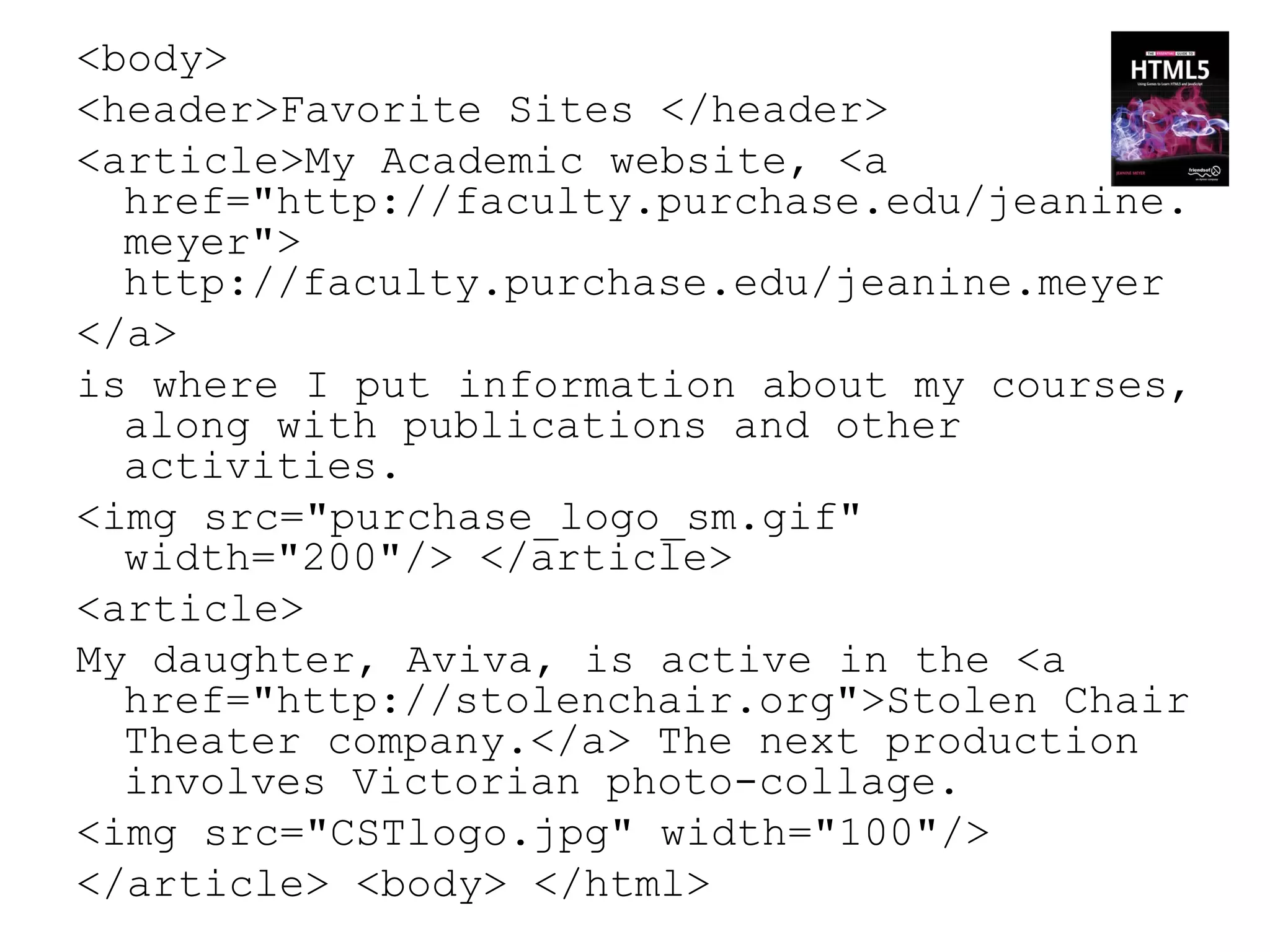 <body>
<header>Favorite Sites </header>
<article>My Academic website, <a
  href="http://faculty.purchase.edu/jeanine.
  meyer">
  http://faculty.purchase.edu/jeanine.meyer
</a>
is where I put information about my courses,
  along with publications and other
  activities.
<img src="purchase_logo_sm.gif"
  width="200"/> </article>
<article>
My daughter, Aviva, is active in the <a
  href="http://stolenchair.org">Stolen Chair
  Theater company.</a> The next production
  involves Victorian photo-collage.
<img src="CSTlogo.jpg" width="100"/>
</article> <body> </html>
 