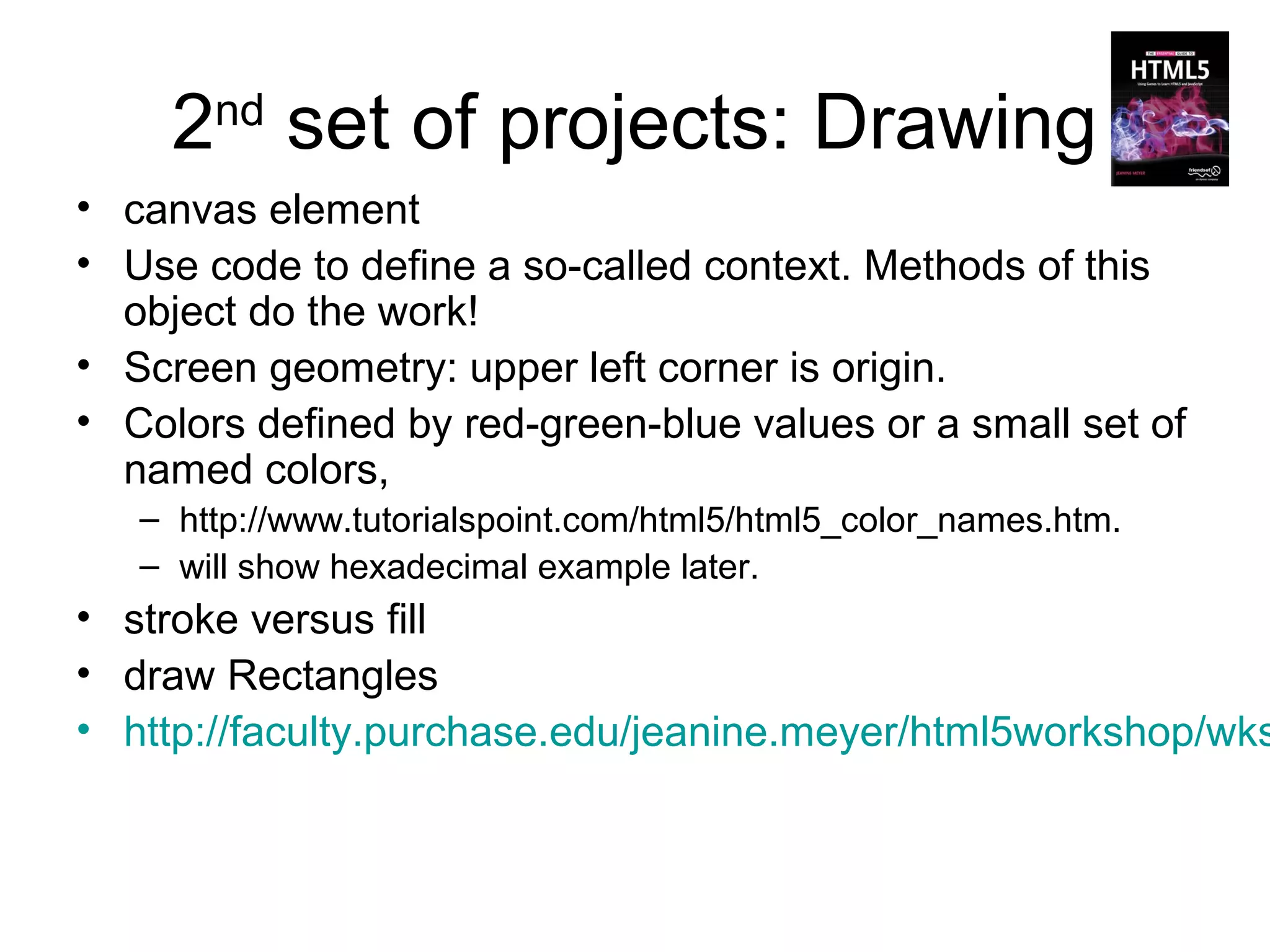 2 set of projects: Drawing
       nd

• canvas element
• Use code to define a so-called context. Methods of this
  object do the work!
• Screen geometry: upper left corner is origin.
• Colors defined by red-green-blue values or a small set of
  named colors,
   – http://www.tutorialspoint.com/html5/html5_color_names.htm.
   – will show hexadecimal example later.
• stroke versus fill
• draw Rectangles
• http://faculty.purchase.edu/jeanine.meyer/html5workshop/wks
 