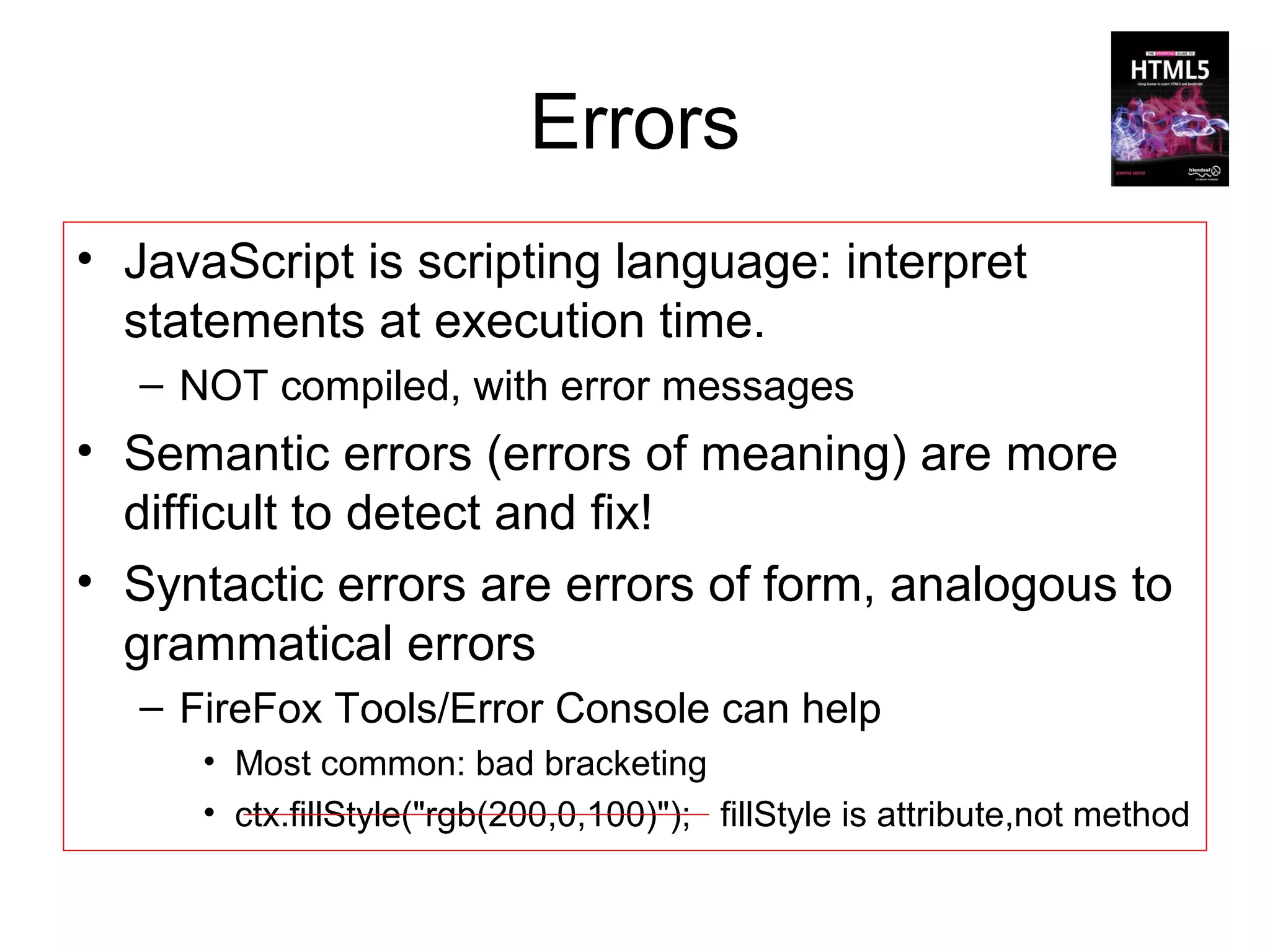 Errors
• JavaScript is scripting language: interpret
  statements at execution time.
   – NOT compiled, with error messages
• Semantic errors (errors of meaning) are more
  difficult to detect and fix!
• Syntactic errors are errors of form, analogous to
  grammatical errors
   – FireFox Tools/Error Console can help
      • Most common: bad bracketing
      • ctx.fillStyle("rgb(200,0,100)"); fillStyle is attribute,not method
 