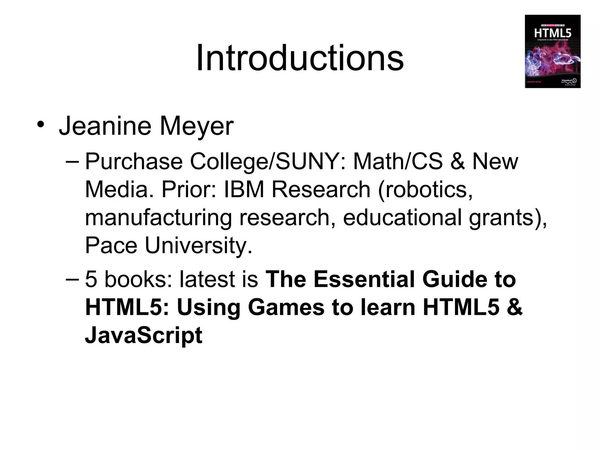 Introductions
• Jeanine Meyer
  – Purchase College/SUNY: Math/CS & New
    Media. Prior: IBM Research (robotics,
    manufacturing research, educational grants),
    Pace University.
  – 5 books: latest is The Essential Guide to
    HTML5: Using Games to learn HTML5 &
    JavaScript
 