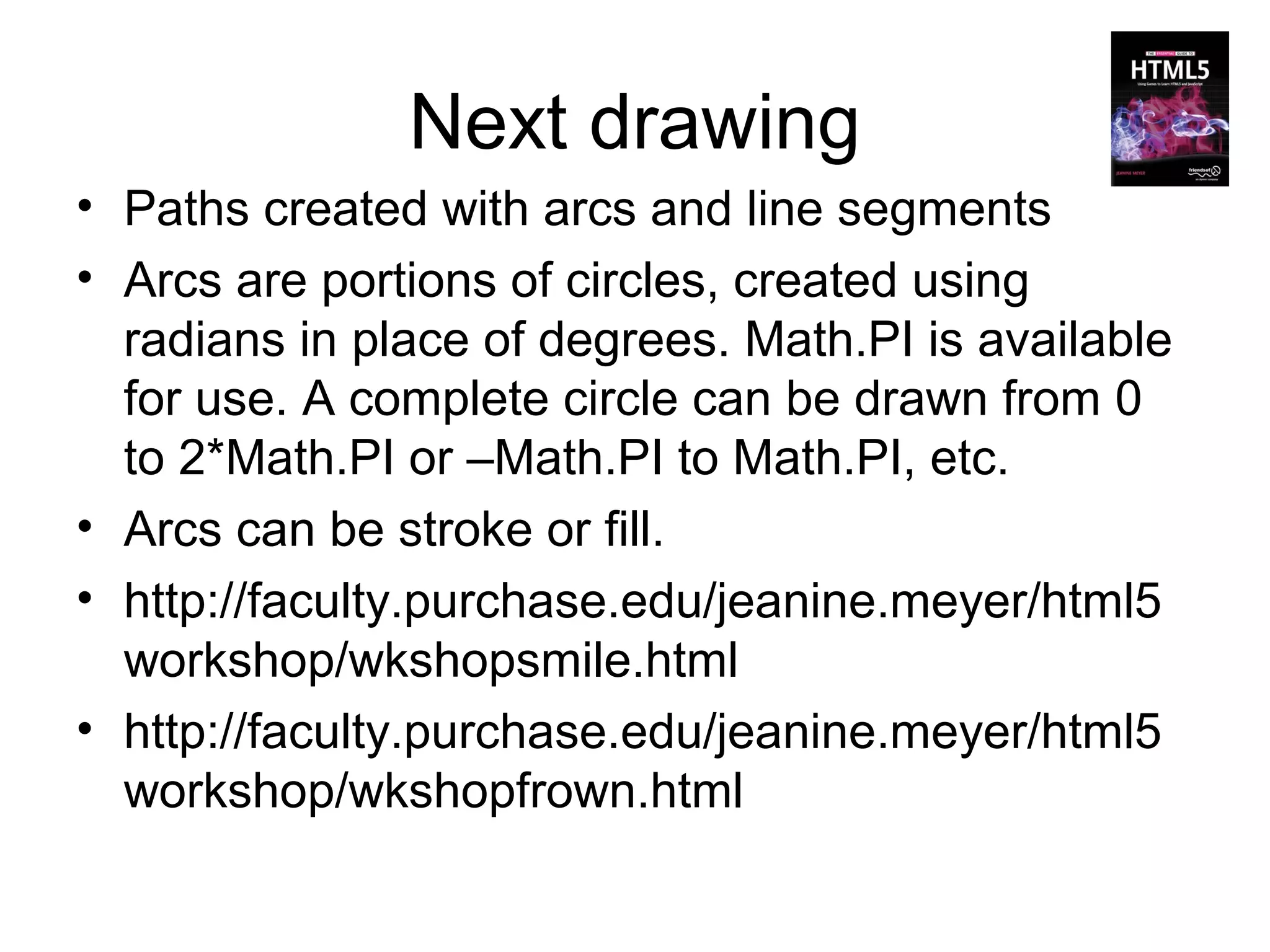 Next drawing
• Paths created with arcs and line segments
• Arcs are portions of circles, created using
  radians in place of degrees. Math.PI is available
  for use. A complete circle can be drawn from 0
  to 2*Math.PI or –Math.PI to Math.PI, etc.
• Arcs can be stroke or fill.
• http://faculty.purchase.edu/jeanine.meyer/html5
  workshop/wkshopsmile.html
• http://faculty.purchase.edu/jeanine.meyer/html5
  workshop/wkshopfrown.html
 