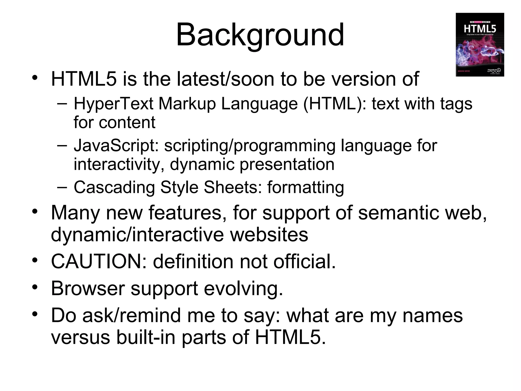 Background
• HTML5 is the latest/soon to be version of
  – HyperText Markup Language (HTML): text with tags
    for content
  – JavaScript: scripting/programming language for
    interactivity, dynamic presentation
  – Cascading Style Sheets: formatting
• Many new features, for support of semantic web,
  dynamic/interactive websites
• CAUTION: definition not official.
• Browser support evolving.
• Do ask/remind me to say: what are my names
  versus built-in parts of HTML5.
 