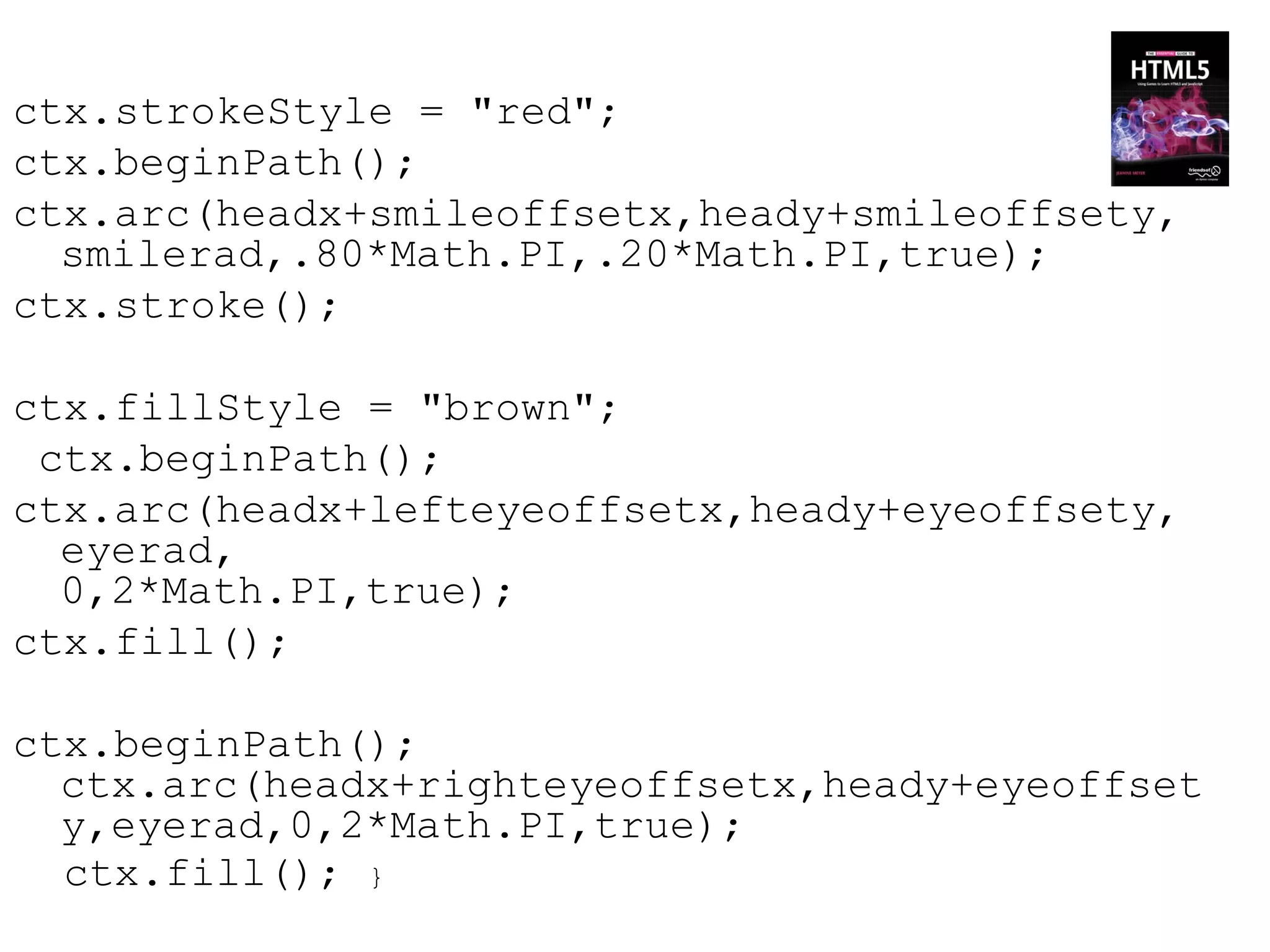 ctx.strokeStyle = "red";
ctx.beginPath();
ctx.arc(headx+smileoffsetx,heady+smileoffsety,
  smilerad,.80*Math.PI,.20*Math.PI,true);
ctx.stroke();

ctx.fillStyle = "brown";
 ctx.beginPath();
ctx.arc(headx+lefteyeoffsetx,heady+eyeoffsety,
  eyerad,
  0,2*Math.PI,true);
ctx.fill();

ctx.beginPath();
  ctx.arc(headx+righteyeoffsetx,heady+eyeoffset
  y,eyerad,0,2*Math.PI,true);
  ctx.fill(); }
 