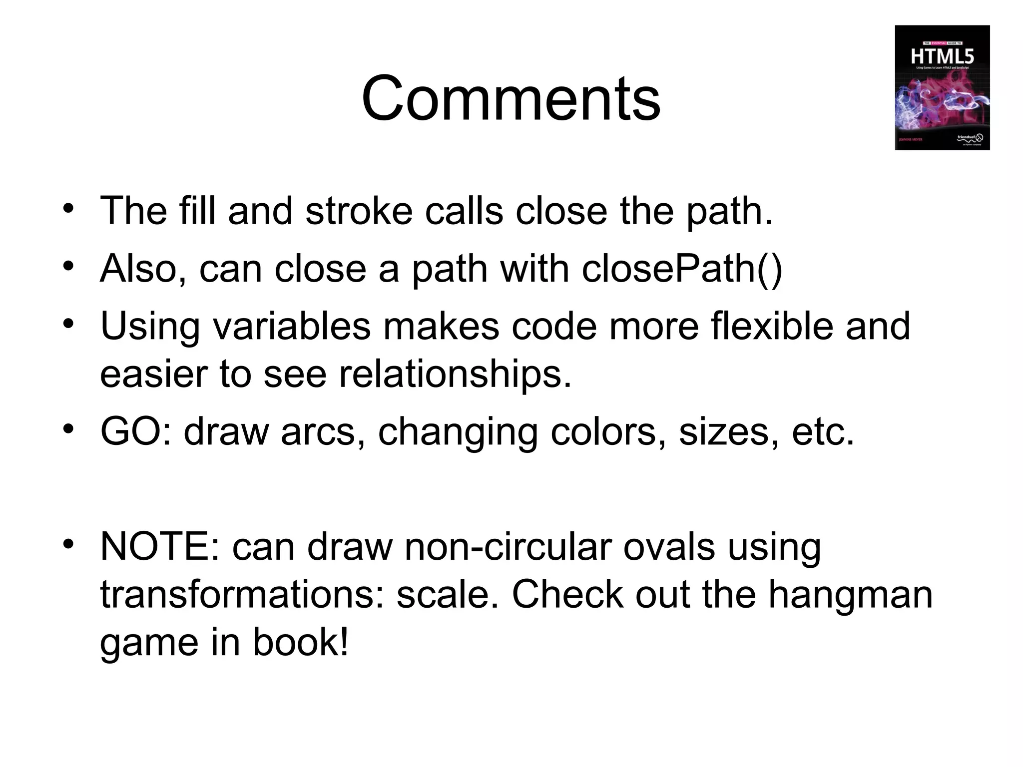 Comments
• The fill and stroke calls close the path.
• Also, can close a path with closePath()
• Using variables makes code more flexible and
  easier to see relationships.
• GO: draw arcs, changing colors, sizes, etc.

• NOTE: can draw non-circular ovals using
  transformations: scale. Check out the hangman
  game in book!
 