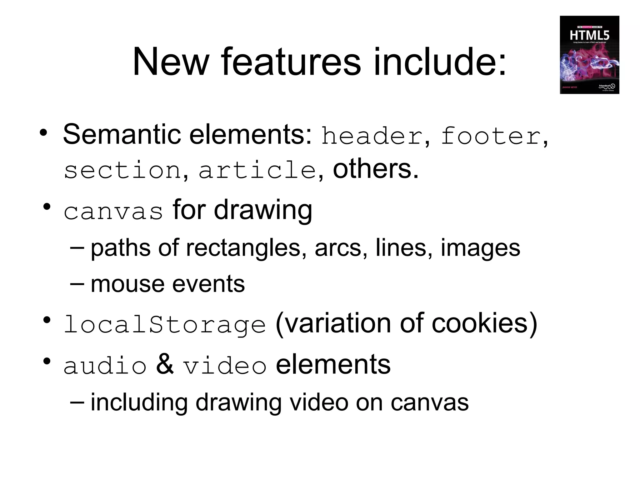 New features include:
• Semantic elements: header, footer,
  section, article, others.
• canvas for drawing
  – paths of rectangles, arcs, lines, images
  – mouse events
• localStorage (variation of cookies)
• audio & video elements
  – including drawing video on canvas
 