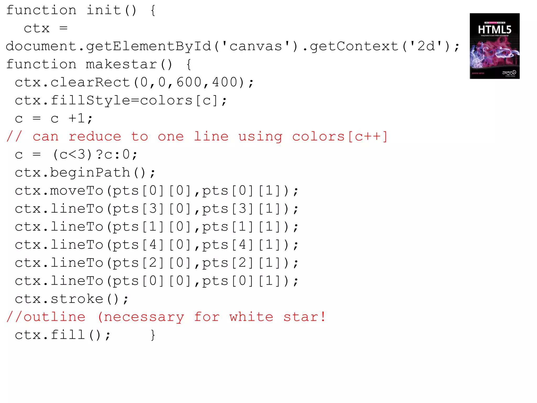 function init() {
  ctx =
document.getElementById('canvas').getContext('2d'); }
function makestar() {
 ctx.clearRect(0,0,600,400);
 ctx.fillStyle=colors[c];
 c = c +1;
// can reduce to one line using colors[c++]
 c = (c<3)?c:0;
 ctx.beginPath();
 ctx.moveTo(pts[0][0],pts[0][1]);
 ctx.lineTo(pts[3][0],pts[3][1]);
 ctx.lineTo(pts[1][0],pts[1][1]);
 ctx.lineTo(pts[4][0],pts[4][1]);
 ctx.lineTo(pts[2][0],pts[2][1]);
 ctx.lineTo(pts[0][0],pts[0][1]);
 ctx.stroke();
//outline (necessary for white star!
 ctx.fill();    }
 