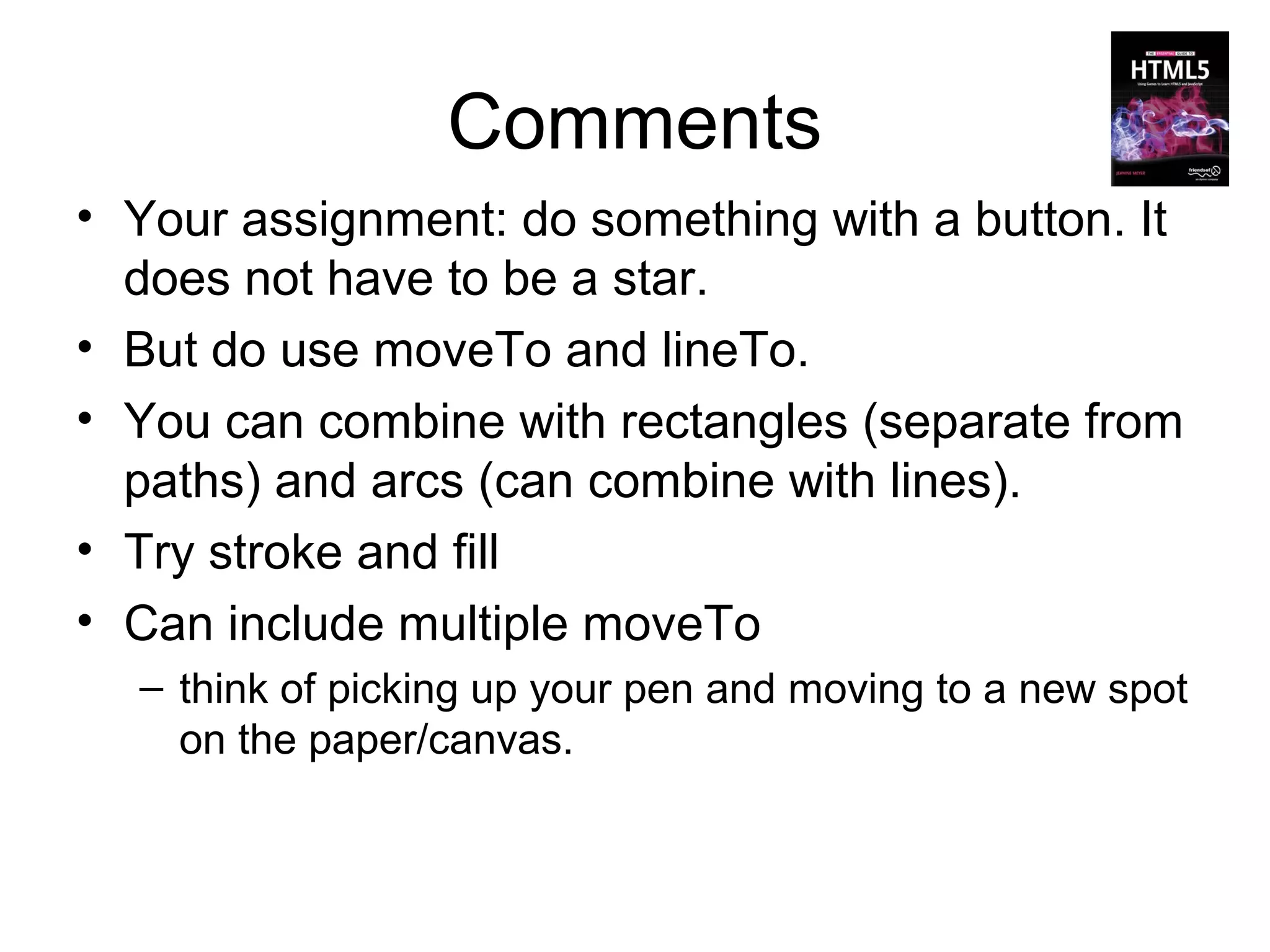 Comments
• Your assignment: do something with a button. It
  does not have to be a star.
• But do use moveTo and lineTo.
• You can combine with rectangles (separate from
  paths) and arcs (can combine with lines).
• Try stroke and fill
• Can include multiple moveTo
  – think of picking up your pen and moving to a new spot
    on the paper/canvas.
 